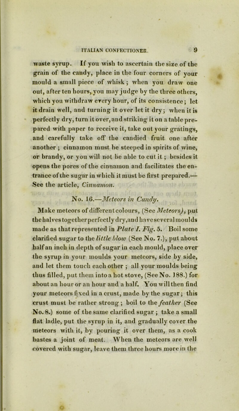 waste syrup. If you wish to ascertain the size of the grain of the candy, place in the four corners of your mould a small piece of whisk; when you draw one out, after ten hours, you may judge by the three others, which you withdraw every hour, of its consistence; let it drain well, and turning it over let it dry; when it is perfectly dry, turn it over, and striking it on a table pre- pared with paper to receive it, take out your gratings, and carefully take off the candied fruit one after another ; cinnamon must be steeped in spirits of wine, or brandy, or you will not be able to cut it; besides it opens the pores of the cinnamon and facilitates the en- trance of the sugar in which it must be first prepared.— See the article, Cinnamon. No. 16.—Meteors in Candy. Make meteors of different colours, (See Meteors), put the halves together perfectly dry,aud have several moulds made as that represented in Plate /. Fig. 5. Boil some clarified sugar to the little bloiv (See No. 7.), put about half an inch in depth of sugar in each mould, place over the syrup in your moulds your meteors, side by side, and let them touch each other ; all your moulds being thus filled, put them into a hot stove, (See No. 188.) for about an hour or an hour and a half. You will then find your meteors fixed in a crust, made by the sugar; this crust must be rather strong; boil to the feather (See No. 8.) some of the same clarified sugar ; take a small flat ladle, put the syrup in it, and gradually cover the meteors with it, by pouring it over them, as a cook bastes a joint of meat. When the meteors are well covered with sugar, leave them three hours more in the