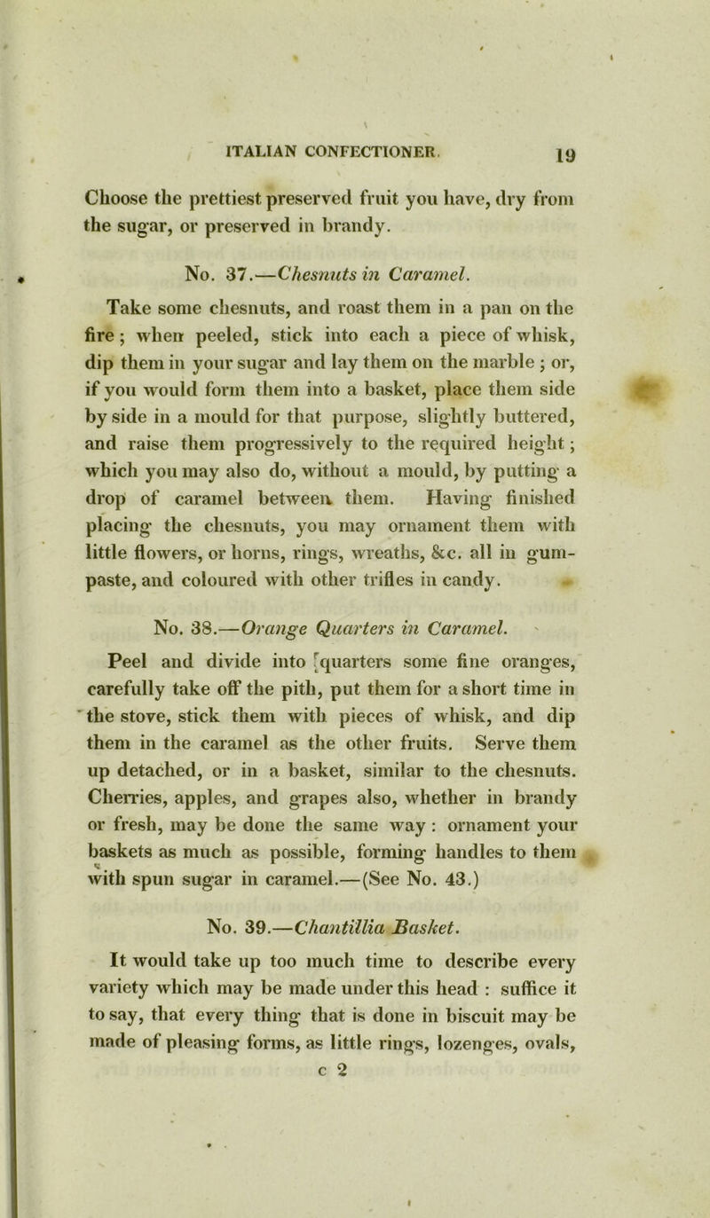 ITALIAN CONFECTIONER, 19 Choose the prettiest preserved fruit you have, dry from the sugar, or preserved in brandy. No. 37.—Chesnuts in Caramel. Take some chesnuts, and roast them in a pan on the fire; when peeled, stick into each a piece of whisk, dip them in your sugar and lay them on the marble ; or, if you would form them into a basket, place them side by side in a mould for that purpose, slightly buttered, and raise them progressively to the required height; which you may also do, without a mould, by putting a drop of caramel between them. Having finished placing’ the chesnuts, you may ornament them with little flowers, or horns, rings, wreaths, &c. all in gum- paste, and coloured with other trifles in candy. No. 38.—Orange Quarters in Caramel. Peel and divide into quarters some fine oranges, carefully take off the pith, put them for a short time in the stove, stick them with pieces of whisk, and dip them in the caramel as the other fruits. Serve them up detached, or in a basket, similar to the chesnuts. Cherries, apples, and grapes also, whether in brandy or fresh, may be done the same way : ornament your handles to them . 43.) No. 39.—Chantillia Basket. It would take up too much time to describe every variety w hich may be made under this head : suffice it to say, that every thing that is done in biscuit may be made of pleasing forms, as little rings, lozenges, ovals, c 2 baskets as much as possible, forming with spun sugar in caramel.—(See No