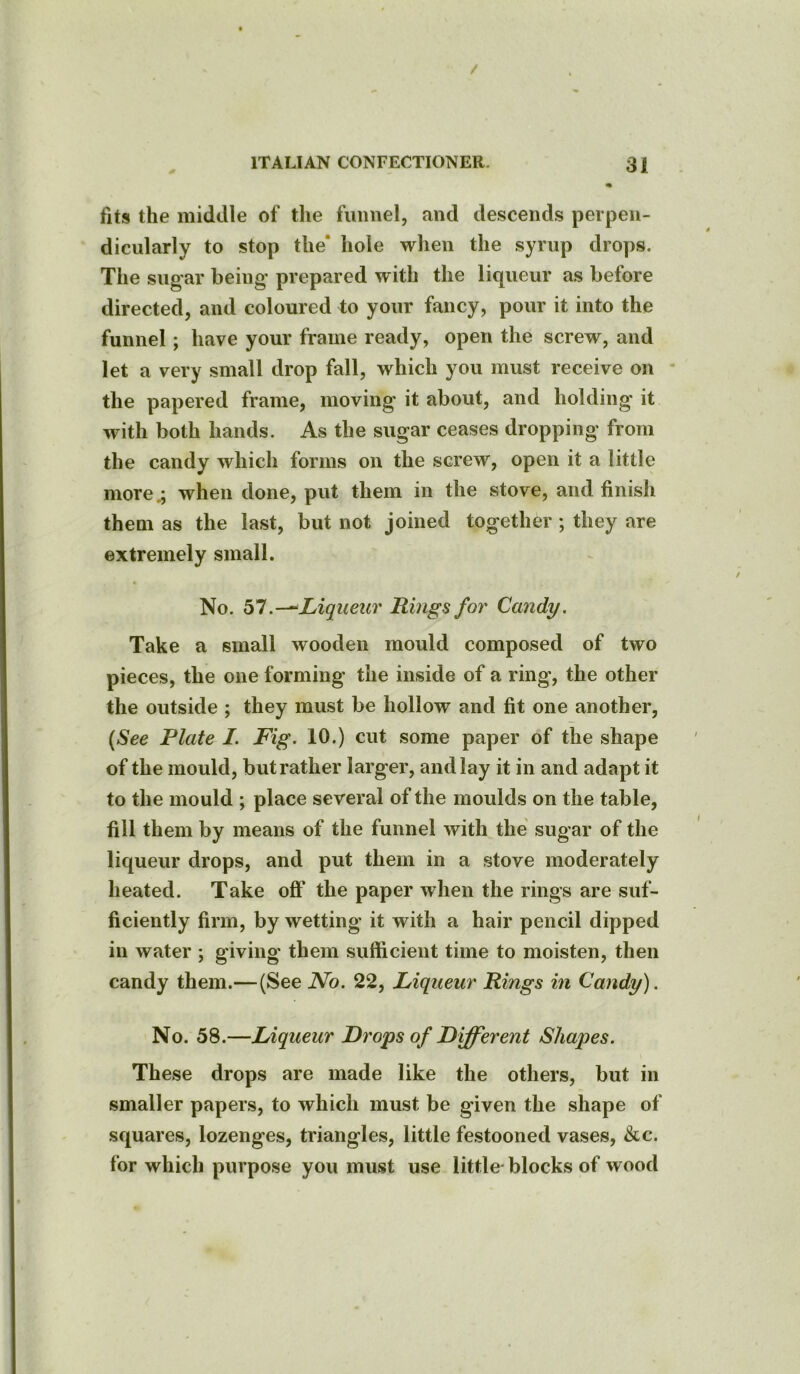 fits the middle of the funnel, and descends perpen- dicularly to stop the' hole when the syrup drops. The sugar being prepared with the liqueur as before directed, and coloured to your fancy, pour it into the funnel; have your frame ready, open the screw, and let a very small drop fall, which you must receive on the papered frame, moving it about, and holding it with both hands. As the sugar ceases dropping from the candy which forms on the screw, open it a little morewhen done, put them in the stove, and finish them as the last, but not joined together ; they are extremely small. No. 57.—Liqueur Rings for Candy. Take a small wooden mould composed of two pieces, the one forming the inside of a ring, the other the outside ; they must be hollow and fit one another, (See Plate I. Fig. 10.) cut some paper of the shape of the mould, but rather larger, and lay it in and adapt it to the mould ; place several of the moulds on the table, fill them by means of the funnel with the sugar of the liqueur drops, and put them in a stove moderately heated. Take off the paper when the rings are suf- ficiently firm, by wetting it with a hair pencil dipped in water ; giving them sufficient time to moisten, then candy them.— (See No. 22, Liqueur Rings in Candy). No. 58.—Liqueur Drops of Different Shapes. These drops are made like the others, but in smaller papers, to which must be given the shape of squares, lozenges, triangles, little festooned vases, &c. for which purpose you must use little- blocks of wood