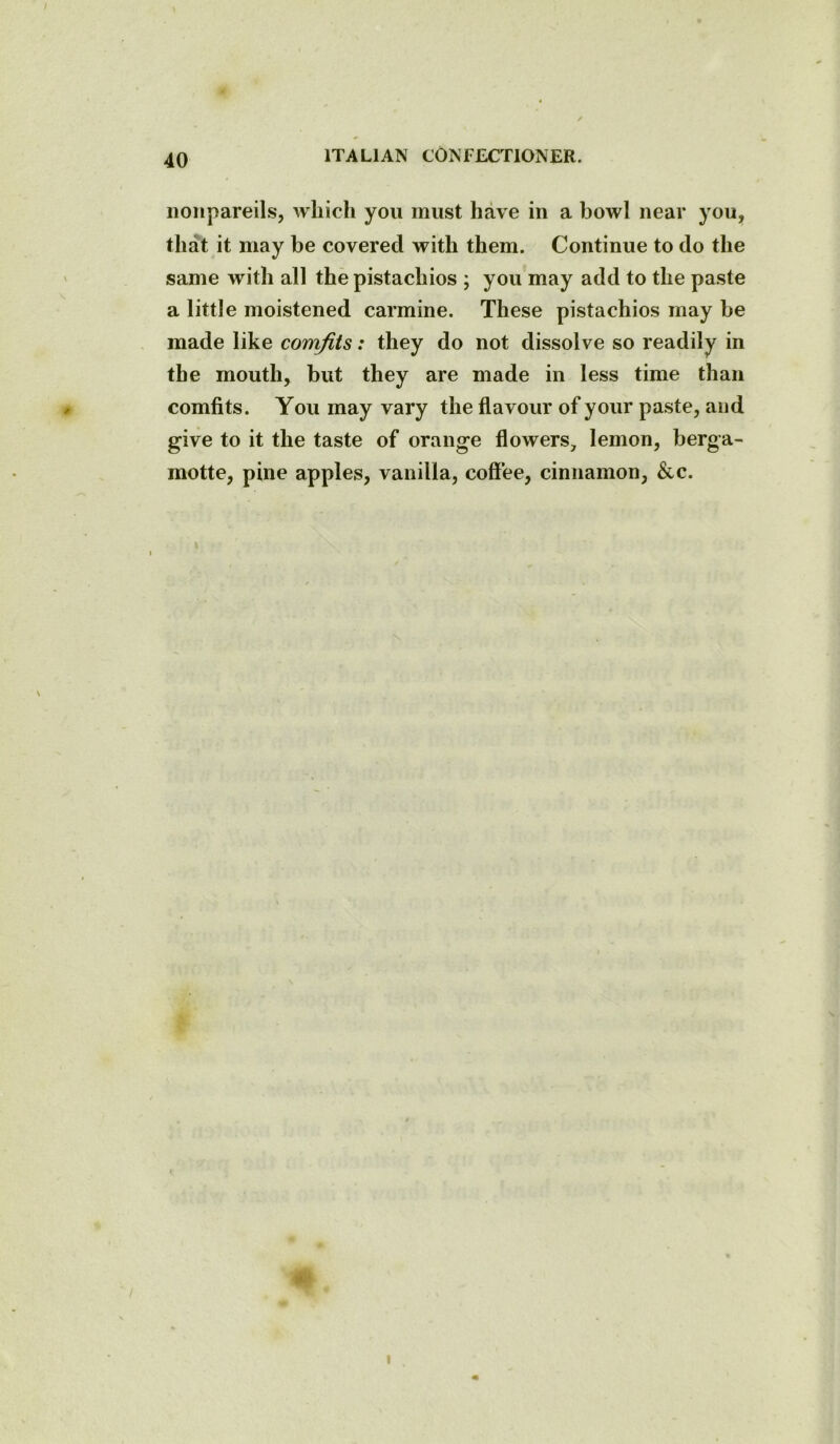nonpareils, which you must have in a bowl near you, that it may be covered with them. Continue to do the same with all the pistachios ; you may add to the paste a little moistened carmine. These pistachios may be made like comfits: they do not dissolve so readily in the mouth, but they are made in less time than comfits. You may vary the flavour of your paste, and give to it the taste of orange flowers, lemon, berga- motte, pine apples, vanilla, coffee, cinnamon, &c. i