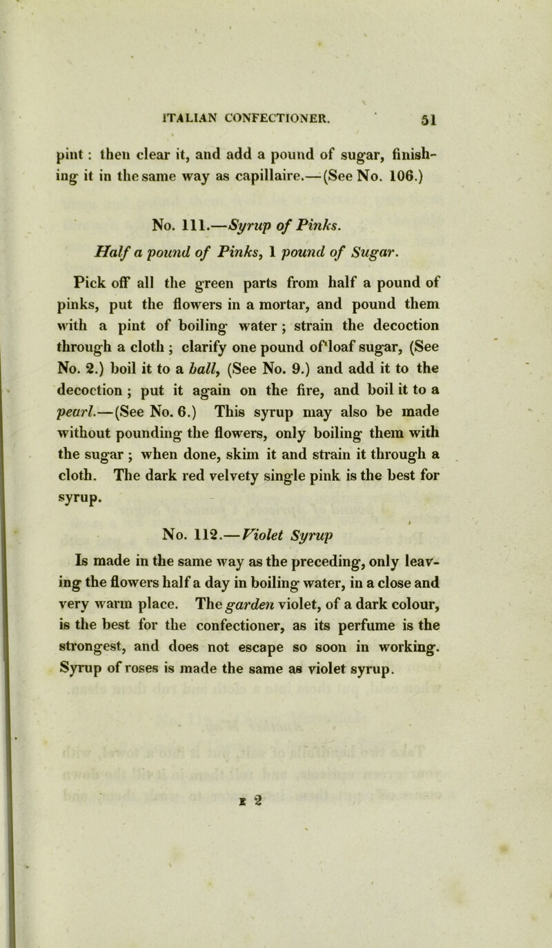 \ pint: then clear it, and add a pound of sugar, finish- ing it in the same way as capillaire.— (See No. 106.) No. 111.—Syrup of Pinks. Half a pound of Pinks, 1 pound of Sugar. Pick off all the green parts from half a pound of pinks, put the flowers in a mortar, and pound them with a pint of boiling water; strain the decoction through a cloth ; clarify one pound of‘loaf sugar, (See No. 2.) boil it to a ball, (See No. 9.) and add it to the decoction; put it again on the fire, and boil it to a pearl.—(See No. 6.) This syrup may also be made without pounding the flowers, only boiling them with the sugar ; when done, skim it and strain it through a cloth. The dark red velvety single pink is the best for syrup. i No. 112.—Violet Syrup Is made in the same way as the preceding, only leav- ing the flowers half a day in boiling water, in a close and very warm place. The garden violet, of a dark colour, is the best for the confectioner, as its perfume is the strongest, and does not escape so soon in working. Syrup of roses is made the same as violet syrup. i 2