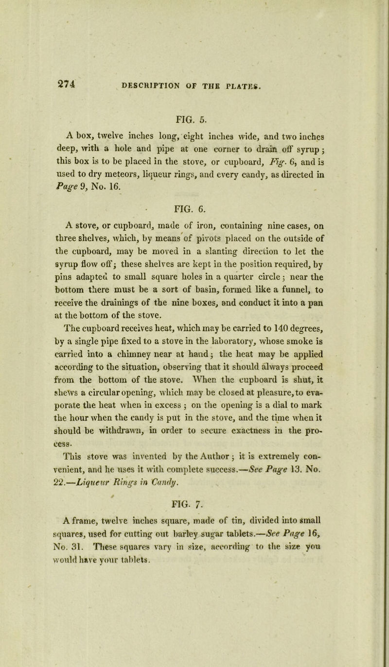 FIG. 5. A box, twelve inches long, eight inches wide, and two inches deep, with a hole and pipe at one corner to drain off syrup; this box is to be placed in the stove, or cupboard. Fig. 6, and is used to dry meteors, liqueur rings, and every candy, as directed in Page 9, No. 16. FIG. 6. A stove, or cupboard, made of iron, containing nine cases, on three shelves, which, by means of pivots placed on the outside of the cupboard, may be moved in a slanting direction to let the syrup flow off; these shelves are kept in the position required, by pins adapted to small square holes in a quarter circle; near the bottom there must be a sort of basin, formed like a funnel, to receive the drainings of the nine boxes, and conduct it into a pan at the bottom of the stove. The cupboard receives heat, which may be carried to 140 degrees, by a single pipe fixed to a stove in the laboratory, whose smoke is carried into a chimney near at hand the heat may be applied according to the situation, observing that it should always proceed from the bottom of the stove. When the cupboard is shut, it shews a circular opening, which may be closed at pleasure, to eva- porate the heat when in excess ; on the opening is a dial to mark the hour when the candy is put in the stove, and the time when it should be withdrawn, in order to secure exactness in the pro- cess. This stove was invented by the Author; it is extremely con- venient, and he uses it with complete success.—See Page 13. No. 22.—Liqueur Rings in Candy. FIG. 7- A frame, twelve inches square, made of tin, divided into small squares, used for cutting out barley sugar tablets.—See Page 16, No. 31. These squares vary in size, according to the size you would have your tablets.