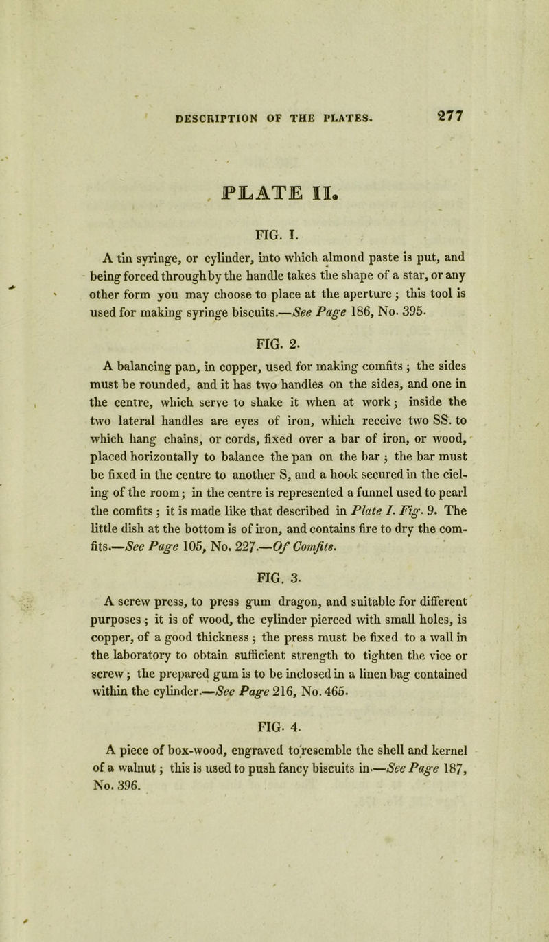 , PILATE II. FIG. I. A tin syringe, or cylinder, into which almond paste is put, and being forced through by the handle takes the shape of a star, or any other form you may choose to place at the aperture ; this tool is used for making syringe biscuits.—See Page 186, No. 395- FIG. 2. A balancing pan, in copper, used for making comfits ; the sides must be rounded, and it has two handles on the sides, and one in the centre, which serve to shake it when at work; inside the two lateral handles are eyes of iron, which receive two SS. to which hang chains, or cords, fixed over a bar of iron, or wood, placed horizontally to balance the pan on the bar ; the bar must be fixed in the centre to another S, and a hook secured in the del- ing of the room; in the centre is represented a funnel used to pearl the comfits ; it is made like that described in Plate I. Fig- 9. The little dish at the bottom is of iron, and contains fire to dry the com- fits.—See Page 105, No. 227-—Of Comfits. FIG. 3. A screw press, to press gum dragon, and suitable for different purposes ; it is of wood, the cylinder pierced with small holes, is copper, of a good thickness ; the press must be fixed to a wall in the laboratory to obtain sufficient strength to tighten the vice or screw; the prepared gum is to be inclosed in a linen bag contained within the cylinder.—See Page 216, No. 465. FIG- 4. A piece of box-wood, engraved to'resemble the shell and kernel of a walnut; this is used to push fancy biscuits in—See Page 187, No. 396.