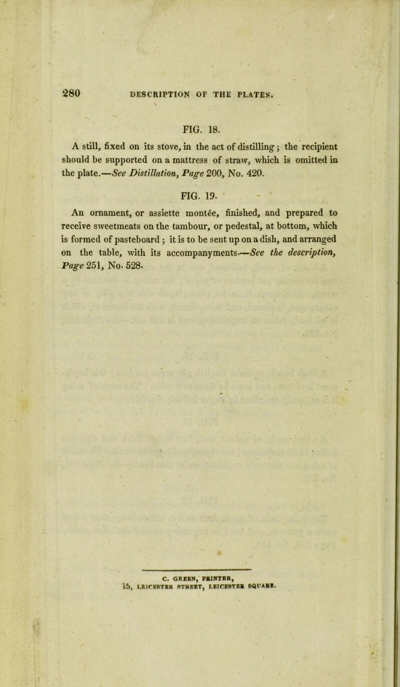 \ FIG. 18. * A still, fixed on its stove, in the act of distilling; the recipient should be supported on a mattress of straw, which is omitted in the plate.—See Distillation, Page 200, No. 420. FIG. 19. An ornament, or assiette montee, finished, and prepared to receive sweetmeats on the tambour, or pedestal, at bottom, which is formed of pasteboard ; it is to be sent up on a dish, and arranged on the table, with its accompanyments—See the description, Page 251, No. 528. C. GREEN, PRINTER, 15, LEICESTER STREET, LBTCKBTRR 8Ql'ABE.