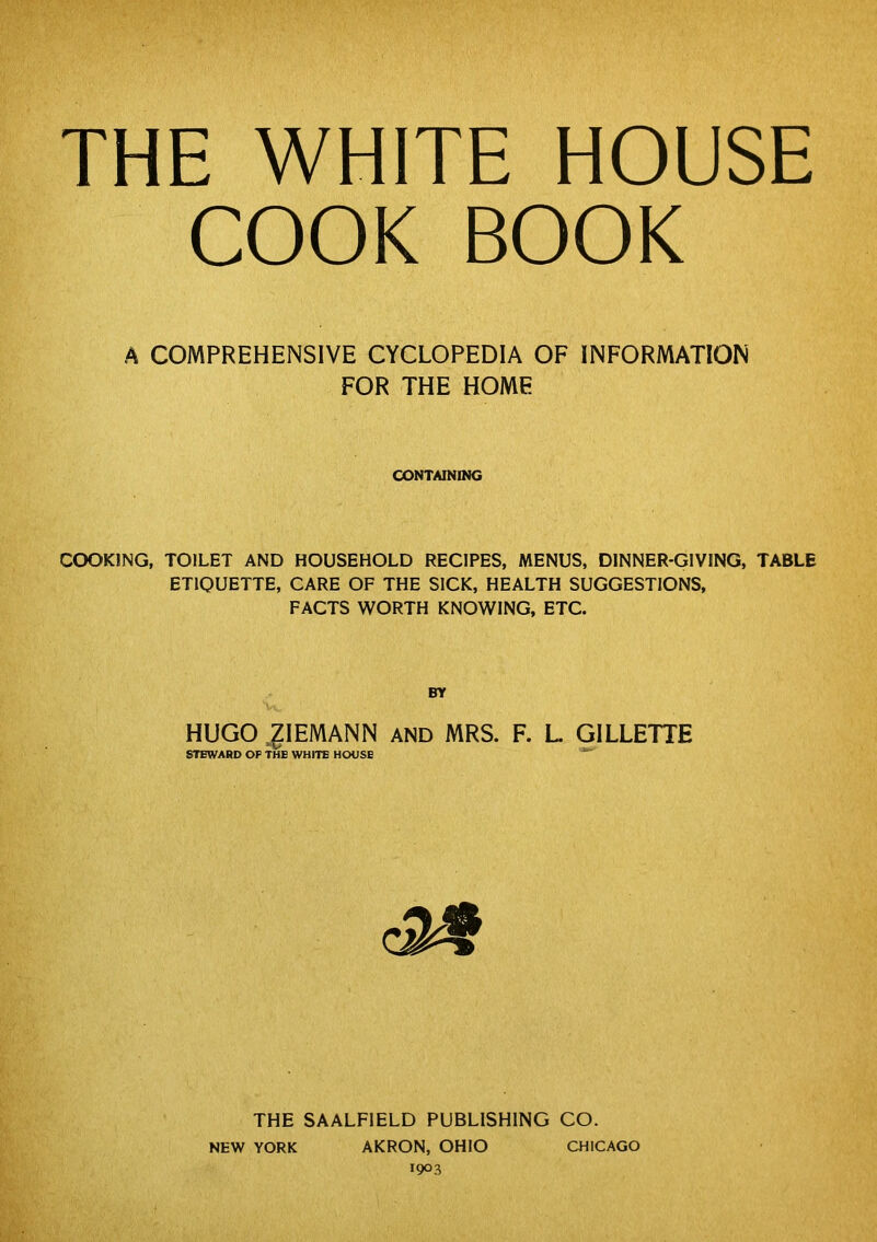 THE WHITE HOUSE COOK BOOK A COMPREHENSIVE CYCLOPEDIA OF INFORMATION FOR THE HOME CONTAINING COOKING, TOILET AND HOUSEHOLD RECIPES, MENUS, DINNER-GIVING, TABLE ETIQUETTE, CARE OF THE SICK, HEALTH SUGGESTIONS, FACTS WORTH KNOWING, ETC. HUGO .glEMANN AND MRS. F. L GILLETTE STEWARD OP THE WHITE HOUSE THE SAALFIELD PUBLISHING CO. NEW YORK AKRON, OHIO CHICAGO 1903