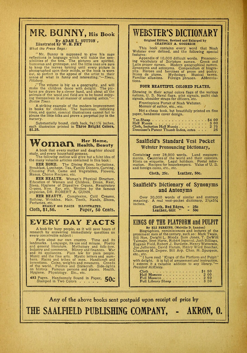 MR, BUNNY, His Book By ADAH L. SUTTON , Illustrated ty W. H. FRY IVhat the Press Says : “ Mr. Bunny is supposed to g-ive his sage reflections in language which will tickle the sen- sibilities of the tots. The pictures are spirited, humorous and grotesque, and the little ones are sure to keep the leaves turning until every picture is photographed upon their minds, or the book is worn out, so perfect is the appeal of the artist to their sense of what is funny and interesting.”—Times, Pittsburg. “The volume is big as a geography, and will make the children dance with delight. The pic- tures are drawn by a clever hand, and about all the animals of the wood and field are to be found enjoy- ing themselves in all manner of amusing antics.”— Boston Times- A striking example of the modern improvement in books for children. The humorous, rollicking lines, and quaint, comical illustrations cannot fail to please the little folks and prove a perpetual joy in the nursery. Substantially bound, cloth back, 9x1 IK inches, each illustration printed in Three Bright Colors, $1.25. WEBSTER’S DICTIONARY Original Edition, Revieed and Enlarged by CHADNCET A. GOODRICH This book contains every word that Noah Webster ever defined, and the following special features: Appendix of 10,000 difficult words. Pronounc- ing vocabulary of Scripture names. Greek and Latin proper names. Modern geographical names. Synonyms and antonyms. Compendium of biogra- phy. Heroes and heroines of prose and poetiy. Noms de plume. Mythology. Musical terms. Familiar allusions. Foreign phrases. Abbrevia- tions. FOUR BEAUTIFUL COLORED PLATES, Showing in their actual colors flags of the various nations, U. S. Naval flags, pilot signals, yacht club signals, shoulder straps for officers, etc. Frontispiece Portait of Noah Webster. Memoir of author, etc., etc. Not a cheap book, but beautifully printed on fine paper, handsome cover design. Tan Sheep $4 00 Half Russia 300 Cloth, Imitation Half Russia 275 Dennison's Patent Thumb Index, extra ... 25 Woman A book that every mother and daughter should study, and every household possess. The following outline will give but a faint idea of the many valuable articles contained in this book: HER HOME. The Dining Room, Invitations, Breakfast, Luncheon, Tea, Family Dinners, Carving, Choosing Fish, Game and Vegetables, Flowers, Menus, Choice Recipes, etc. HER HEALTH. Woman’s Physical Structure, Education of Women and Children, Dress, Rest, Sleep, Hygiene of Digestive Organs, Respiratory Organs, Eye, Ear, etc. Written by the famous physician, DR. ROBERT A. GUNN. HER BEAUTY. Complexion, Cold Creams, B,athing, Wrinkles, Hair, Teeth, Hands, Shoes, Perfumes, etc. NEARLY 400 PAGES ILLUSTRATED. Cloth, $1.50. - Paper, SO Cents. Saalfield’s Standard Vest Pocket Webster Pronouncing Dictionary, Containing over 28,000 words. Land measure- ments. Countries of the world and their colonies. Hints on etiquette. Legal holidays. Postal infor- mation. Recipes for housekeepers. Value of U. S. and foreign coins, etc., etc. Cloti, 2Sc. Leather, 50c. Saalfield’s Dictionary of Synonyms and Antonyms Over 20,000 words of similar and contrary meaning. A real vest-pocket dictionary, 2>2x5J4 inches. Cloth, Red Edges, - 25c Leather, Gilt “ - 5oc EVERY DAY FACTS A book for busy people, as it will save hours of research by answering immediately questions on every conceivable subject: Facts about our own country. Time and its landmarks. Language, its use and misuse. Poetry and general literature. Mythology and folk-lore. Industry and commerce. Money and finances. War and its appliances. Plain law for plain people. Music and the fine arts. Mystic letters and num- bers. Races and tribes of men. Handicraft and inventions. Coins, weights and measures. Creeds of the world. Politics and Statecraft. Side-lights on history. Famous persons and places. Health. Hygiene. Physiology. Etc., etc. 483 Pages. Handsomely Bound in Paper, Cflp Stamped in Two Colors KINGS OF THE PLATFORM and PDLPIT By ELI PERKINS, (MelviUe D. Landon) Biographies, reminiscences and lectures of the prominent men of the century, such as; Mark Twain, Bill Nye, Dwight L. Moody, Sam Jones, T. DeWitt Talmage, Bret Harte, Robert Ingerrol, Josh Billings, Eugene Field, Robert J. Burdette, Henry Watterson, Joe Jefferson, David Harum, Henry Ward Beecher, Chauncey M. Depew. Bill Arp. Chas. H. Spurgeon, etc., etc. “ I have read ‘ Kings of the Platform and Pulpit ’ with delight. It is full of amusement and instruction. I esteem it a valuable addition to any library.”— President McKinley. Cloth $I 50 Half Morocco 2 00 Full Morocco 250 Full Library Sheep 350 Any of the above books sent postpaid upon receipt of price by