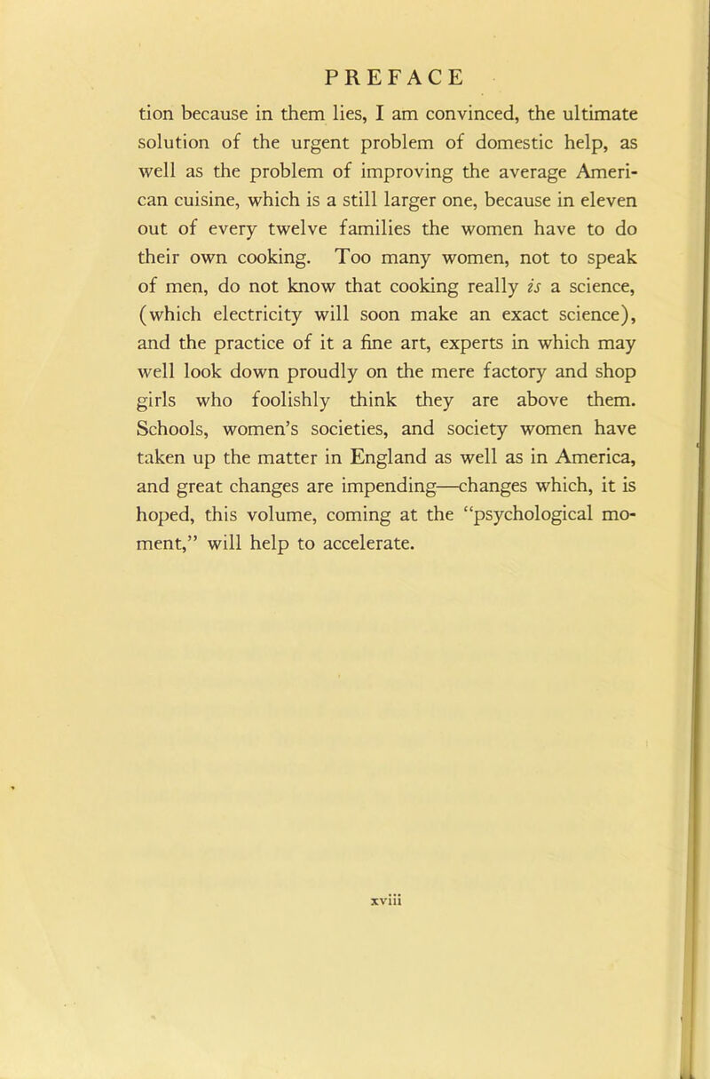 tion because in them lies, I am convinced, the ultimate solution of the urgent problem of domestic help, as well as the problem of improving the average Ameri- can cuisine, which is a still larger one, because in eleven out of every twelve families the women have to do their own cooking. Too many women, not to speak of men, do not know that cooking really is a science, (which electricity will soon make an exact science), and the practice of it a fine art, experts in which may well look down proudly on the mere factory and shop girls who foolishly think they are above them. Schools, women’s societies, and society women have taken up the matter in England as well as in America, and great changes are impending—changes which, it is hoped, this volume, coming at the “psychological mo- ment,” will help to accelerate. XVI11