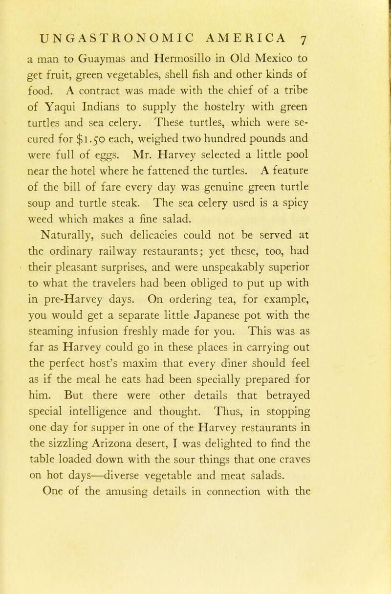 a man to Guaymas and Hermosillo in Old Mexico to get fruit, green vegetables, shell fish and other kinds of food. A contract was made with the chief of a tribe of Yaqui Indians to supply the hostelry with green turtles and sea celery. These turtles, which were se- cured for $1.50 each, weighed two hundred pounds and were full of eggs. Mr. Harvey selected a little pool near the hotel where he fattened the turtles. A feature of the bill of fare every day was genuine green turtle soup and turtle steak. The sea celery used is a spicy weed which makes a fine salad. Naturally, such delicacies could not be served at the ordinary railway restaurants; yet these, too, had their pleasant surprises, and were unspeakably superior to what the travelers had been obliged to put up with in pre-Harvey days. On ordering tea, for example, you would get a separate little Japanese pot with the steaming infusion freshly made for you. This was as far as Harvey could go in these places in carrying out the perfect host’s maxim that every diner should feel as if the meal he eats had been specially prepared for him. But there were other details that betrayed special intelligence and thought. Thus, in stopping one day for supper in one of the Harvey restaurants in the sizzling Arizona desert, I was delighted to find the table loaded down with the sour things that one craves on hot days—diverse vegetable and meat salads. One of the amusing details in connection with the