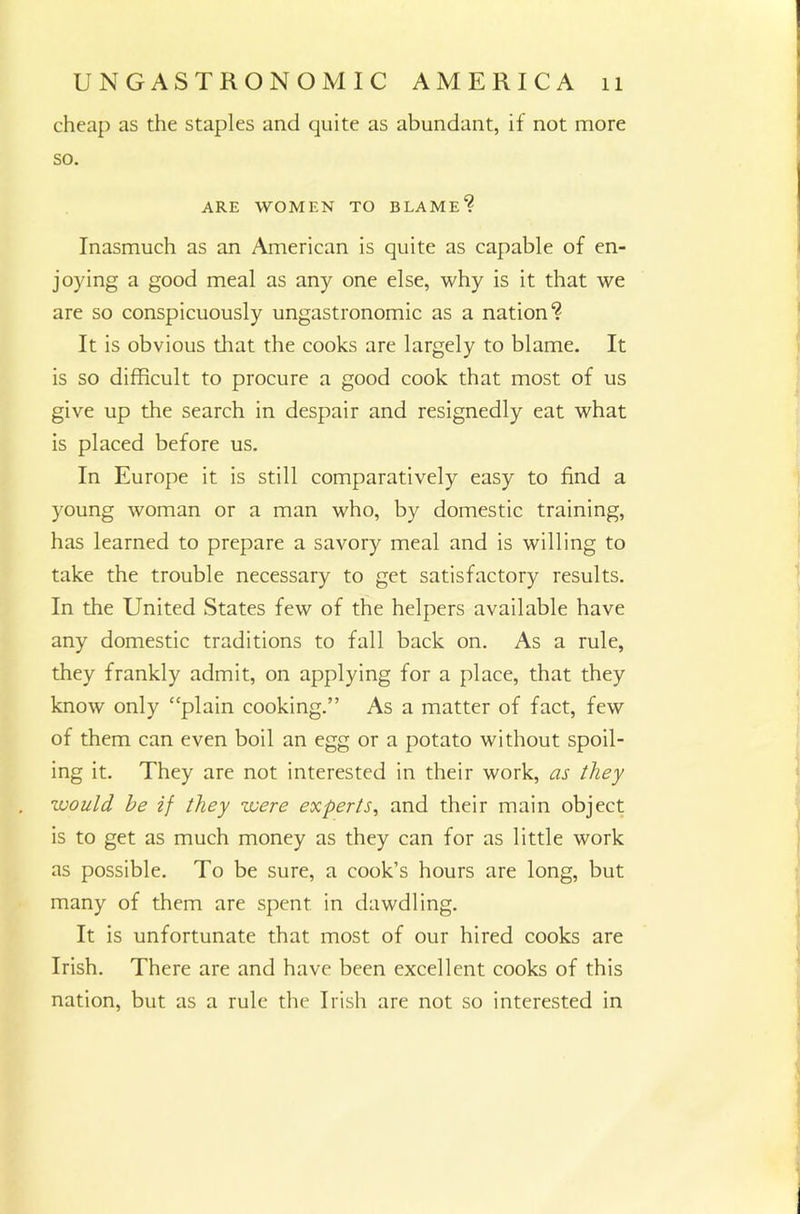 cheap as the staples and quite as abundant, if not more so. ARE WOMEN TO BLAME1? Inasmuch as an American is quite as capable of en- joying a good meal as any one else, why is it that we are so conspicuously ungastronomic as a nation*? It is obvious that the cooks are largely to blame. It is so difficult to procure a good cook that most of us give up the search in despair and resignedly eat what is placed before us. In Europe it is still comparatively easy to find a young woman or a man who, by domestic training, has learned to prepare a savory meal and is willing to take the trouble necessary to get satisfactory results. In the United States few of the helpers available have any domestic traditions to fall back on. As a rule, they frankly admit, on applying for a place, that they know only “plain cooking.” As a matter of fact, few of them can even boil an egg or a potato without spoil- ing it. They are not interested in their work, as they would he if they were experts, and their main object is to get as much money as they can for as little work as possible. To be sure, a cook’s hours are long, but many of them are spent in dawdling. It is unfortunate that most of our hired cooks are Irish. There are and have been excellent cooks of this nation, but as a rule the Irish are not so interested in