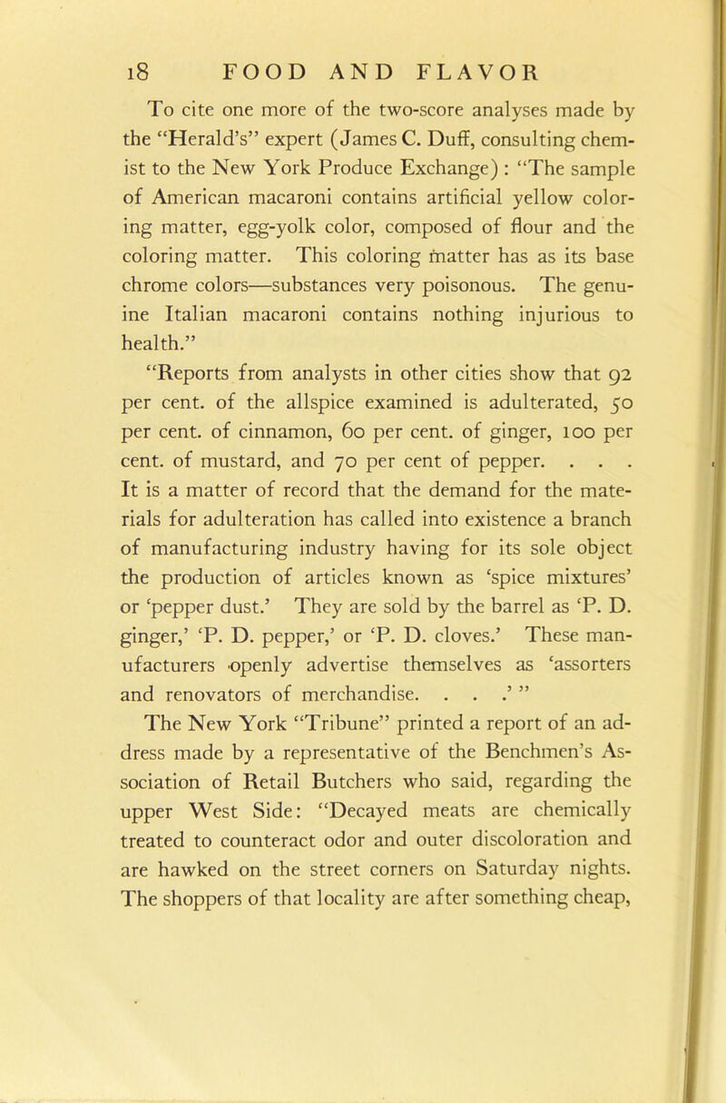 To cite one more of the two-score analyses made by the “Herald’s” expert (James C. Duff, consulting chem- ist to the New York Produce Exchange) : “The sample of American macaroni contains artificial yellow color- ing matter, egg-yolk color, composed of flour and the coloring matter. This coloring matter has as its base chrome colors—substances very poisonous. The genu- ine Italian macaroni contains nothing injurious to health.” “Reports from analysts in other cities show that 92 per cent, of the allspice examined is adulterated, 50 per cent, of cinnamon, 60 per cent, of ginger, 100 per cent, of mustard, and 70 per cent of pepper. It is a matter of record that the demand for the mate- rials for adulteration has called into existence a branch of manufacturing industry having for its sole object the production of articles known as ‘spice mixtures’ or ‘pepper dust.’ They are sold by the barrel as ‘P. D. ginger,’ ‘P. D. pepper,’ or £P. D. cloves.’ These man- ufacturers 'Openly advertise themselves as ‘assorters and renovators of merchandise. . . ” The New York “Tribune” printed a report of an ad- dress made by a representative of the Benchmen’s As- sociation of Retail Butchers who said, regarding the upper West Side: “Decayed meats are chemically treated to counteract odor and outer discoloration and are hawked on the street corners on Saturday nights. The shoppers of that locality are after something cheap,