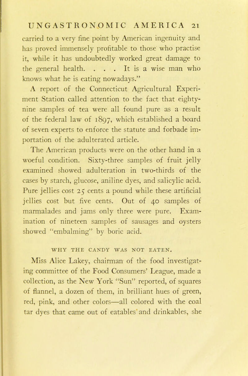 carried to a very fine point by American ingenuity and has proved immensely profitable to those who practise it, while it has undoubtedly worked great damage to the general health. . . . It is a wise man who knows what he is eating nowadays.” A report of the Connecticut Agricultural Experi- ment Station called attention to the fact that eighty- nine samples of tea were all found pure as a result of the federal law of 1897, which established a board of seven experts to enforce the statute and forbade im- portation of the adulterated article. The American products were on the other hand in a woeful condition. Sixty-three samples of fruit jelly examined showed adulteration in two-thirds of the cases by starch, glucose, aniline dyes, and salicylic acid. Pure jellies cost 25 cents a pound while these artificial jellies cost but five cents. Out of 40 samples of marmalades and jams only three were pure. Exam- ination of nineteen samples of sausages and oysters showed “embalming” by boric acid. WHY THE CANDY WAS NOT EATEN. Miss Alice Lakey, chairman of the food investigat- ing committee of the Food Consumers’ League, made a collection, as the New York “Sun” reported, of squares of flannel, a dozen of them, in brilliant hues of green, red, pink, and other colors—all colored with the coal tar dyes that came out of eatables'and drinkables, she