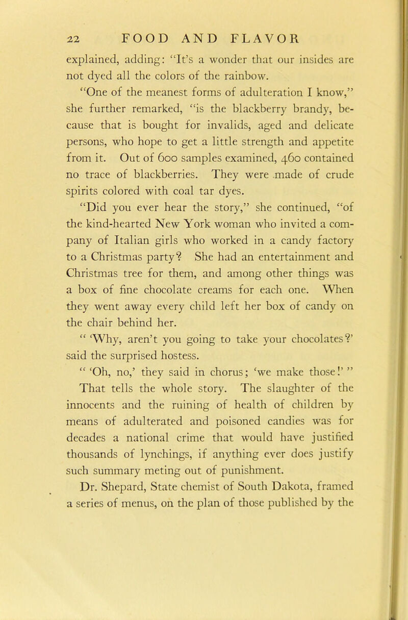 explained, adding: “It’s a wonder that our insides are not dyed all the colors of the rainbow. “One of the meanest forms of adulteration I know,” she further remarked, “is the blackberry brandy, be- cause that is bought for invalids, aged and delicate persons, who hope to get a little strength and appetite from it. Out of 600 samples examined, 460 contained no trace of blackberries. They were made of crude spirits colored with coal tar dyes. “Did you ever hear the story,” she continued, “of the kind-hearted New York woman who invited a com- pany of Italian girls who worked in a candy factory to a Christmas party? She had an entertainment and Christmas tree for them, and among other things was a box of fine chocolate creams for each one. When they went away every child left her box of candy on the chair behind her. “ ‘Why, aren’t you going to take your chocolates?’ said the surprised hostess. “ ‘Oh, no,’ they said in chorus; ‘we make those!’ ” That tells the whole story. The slaughter of the innocents and the ruining of health of children by means of adulterated and poisoned candies was for decades a national crime that would have justified thousands of lynchings, if anything ever does justify such summary meting out of punishment. Dr. Shepard, State chemist of South Dakota, framed a series of menus, on the plan of those published by the