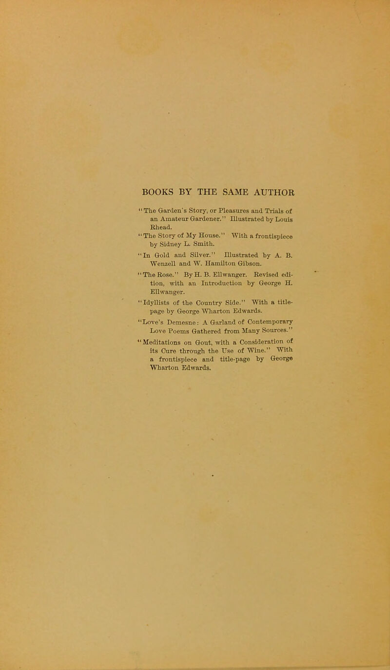 BOOKS BY THE SAME AUTHOR “The Garden's Story, or Pleasures and Trials of an Amateur Gardener.” Illustrated by Louis Rhead. “The Story of My House.” With a frontispiece by Sidney L. Smith. “In Gold and Silver.” Illustrated by A. B. Wenzell and W. Hamilton Gibson. 11 The Rose. ” By H. B. Ellwanger. Revised edi- tion, with an Introduction by George H. Ell wanger. “Idyllists of the Country Side.” With a title- page by George Wharton Edwards. “Love’s Demesne: A Garland of Contemporary Love Poems Gathered from Many Sources.” “Meditations on Gout, with a Consideration of its Cure through the Use of Wine.” With a frontispiece and title-page by George Wharton Edwards.