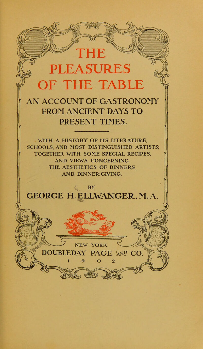 AN ACCOUNT OF GASTRONOMY FROM ANCIENT DAYS TO PRESENT TIMES. WITH A HISTORY OF ITS LITERATURE, SCHOOLS, AND MOST DISTINGUISHED ARTISTS; TOGETHER WITH SOME SPECIAL RECIPES, AND VIEWS CONCERNING THE AESTHETICS OF DINNERS. AND DINNER-GIVING. c BY GEORGE H. ELLWANGER, M. A.