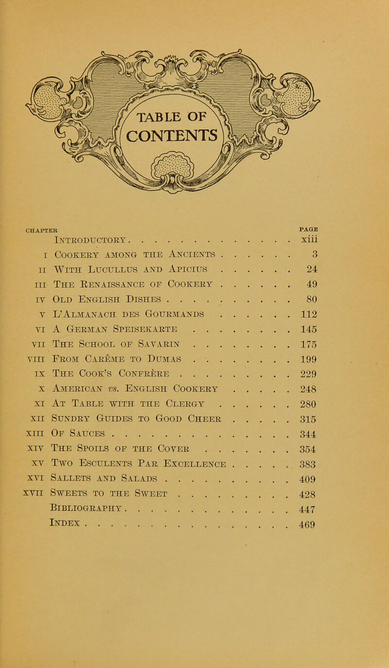 CHAPTER PAGE Introductory xiii i Cookery among the Ancients 3 ii With Lucullus and Apicius 24 hi The Renaissance of Cookery 49 iy Old English Dishes 80 v L’Almanach des Gourmands .112 yi A German Speisekarte 145 vn The School of Sayarin 175 vm From Careme to Dumas 199 ix The Cook’s Confrere 229 x American vs. English Cookery 248 xi At Table with the Clergy 280 xn Sundry Guides to Good Cheer 315 xiii Of Sauces 344 xiy The Spoils of the Coyer . 354 xv Two Esculents Par Excellence ..... 383 xvi Sallets and Salads 409 xvii Sweets to the Sweet 428 Bibliography 447 Index 469