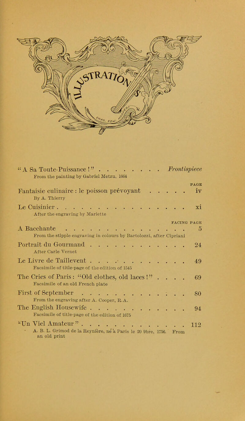 u A Sa Toute-Puissance ! ” Frontispiece From the painting by Gabriel Metzu, 16G4 PAGE Fantaisie culinaire : le poisson prevoyant iv By A. Thierry Le Cuisinier xi After the engraving by Mariette FACING PAGE A Bacchante 5 From the stipple engraving in colours by Bartolozzi, after Cipriani Portrait clu Gourmand 24 After Carle Yernet Le Livre de Taillevent . . . 49 Facsimile of title-page of the edition of 1515 The Cries of Paris : “Old clothes, old laces ! ” .... 69 Facsimile of an old French plate First of September 80 From the engraving after A. Cooper, R. A. The English Housewife 94 Facsimile of title-page of the edition of 1G75 uUn Viel Amateur ” 112 A. B. L. Grimod de la Reyniere, ne a Paris le 20 9bre, 1756. From an old print