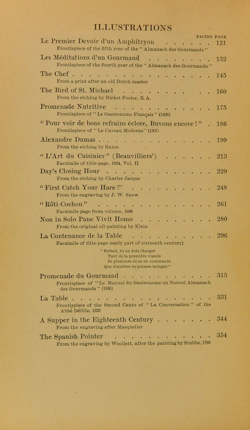 FACING PAGE Le Premier Devoir d’un Amphitryon 121 Frontispiece of the fifth year of the “ Almanach des Gourmands ” Les Meditations d’un Gourmand 132 Frontispiece of the fourth year of the “Almanach des Gourmands ” The Chef 145 From a print after an old Dutch master The Bird of St. Michael . . igo From the etching by Birket-Foster, R.A. Promenade Nutritive 175 Frontispiece of “ Le Gastronome Fran^ais ” (1828) 11 Pour voir de bous refrains eclore, Buvons encore ! ” . 18G Frontispiece of “ Le Caveau Moderne” (1807) Alexandre Dumas 199 From the etching by Raj on “ L’Art du Cuisinier” (Beauvilliers’) 213 Facsimile of title-page, 1824, Vol. II Day’s Closing Hour 229 From the etching by Charles Jacque “ First Catch Your Hare !” 248 From the engraving by J. W. Snow 11 Roti-Cochon ” 261 Facsimile page from volume, 1696 Non in Solo Pane Vivit Homo 280 From the original oil-painting by Klein La Contenance de la Table 296 Facsimile of title-page (early part of sixteenth century) “ Enfant, tu ne dois charger Tant de la premiere viande Se plusieurs en as en commande Que d'nustres nepuisses menger.” Promenade du Gourmand 315 Frontispiece of “Le Manuel du Gastronome ou Nouvel Almanack des Gourmands ’’ (1830) La Table 331 Frontispiece of the Second Canto of “ La Conversation ” of the Abb6 Delille, 1822 A Supper in the Eighteenth Century 344 From the engraving after Masquelier The Spanish Pointer 354 From the engraving by Woollett, after the painting by Stubbs, 1768