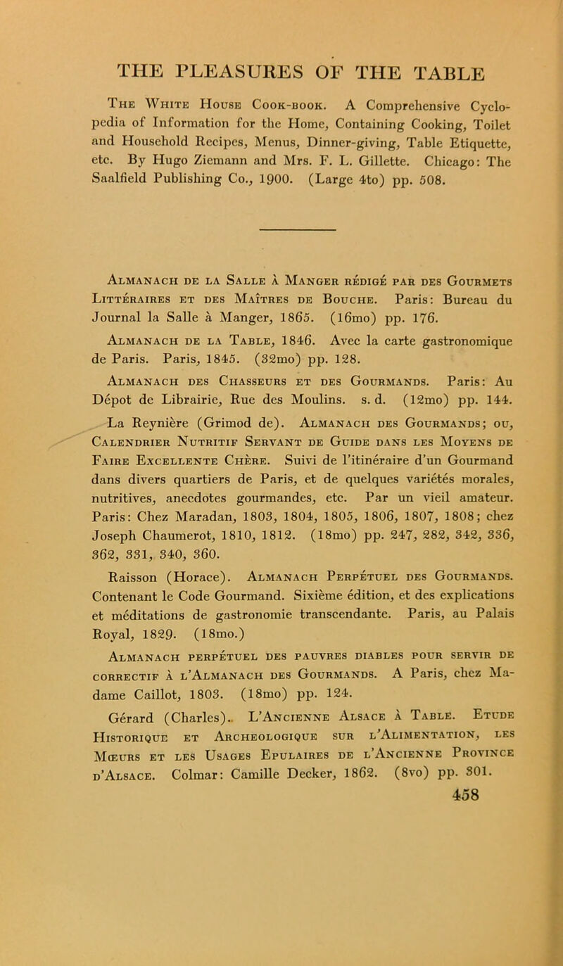 The White House Cook-book. A Comprehensive Cyclo- pedia of Information for the Home, Containing Cooking, Toilet and Household Recipes, Menus, Dinner-giving, Table Etiquette, etc. By Hugo Ziemann and Mrs. F. L. Gillette. Chicago: The Saalfield Publishing Co., 1900. (Large 4to) pp. 508. Almanach de la Salle a Manger redige par des Gourmets Littjeraires et des Maitres de Bouche. Paris: Bureau du Journal la Salle a Manger, 1865. (l6mo) pp. 176. Almanach de la Table, 1846. Avec la carte gastronomique de Paris. Paris, 1845. (32mo) pp. 128. Almanach des Chasseurs et des Gourmands. Paris: Au Depot de Librairie, Rue des Moulins. s. d. (12mo) pp. 144. La Reyniere (Grimod de). Almanach des Gourmands; ou, Calendrier Nutritif Servant de Guide dans les Moyens de Faire Excellente Chere. Suivi de l’itineraire d’un Gourmand dans divers quartiers de Paris, et de quelques varietes morales, nutritives, anecdotes gourmandes, etc. Par un vieil amateur. Paris: Chez Maradan, 1803, 1804, 1805, 1806, 1807, 1808; chez Joseph Chaumerot, 1810, 1812. (18mo) pp. 247, 282, 342, 336, 362, 331, 340, 360. Raisson (Horace). Almanach Perpetuel des Gourmands. Contenant le Code Gourmand. Sixieme edition, et des explications et meditations de gastronomie transcendante. Paris, au Palais Royal, 1829- (18mo.) Almanach perpetuel des pauvres diables pour servir de correctif a l’Almanach des Gourmands. A Paris, chez Ma- dame Caillot, 1803. (18mo) pp. 124. Gerard (Charles).. L’Ancienne Alsace a Table. Etude Historique et Archeologique sur l'Alimentation, les Mceurs et les Usages Epulaires de l’Ancienne Province d’Alsace. Colmar: Camille Decker, 1862. (8vo) pp. 301.