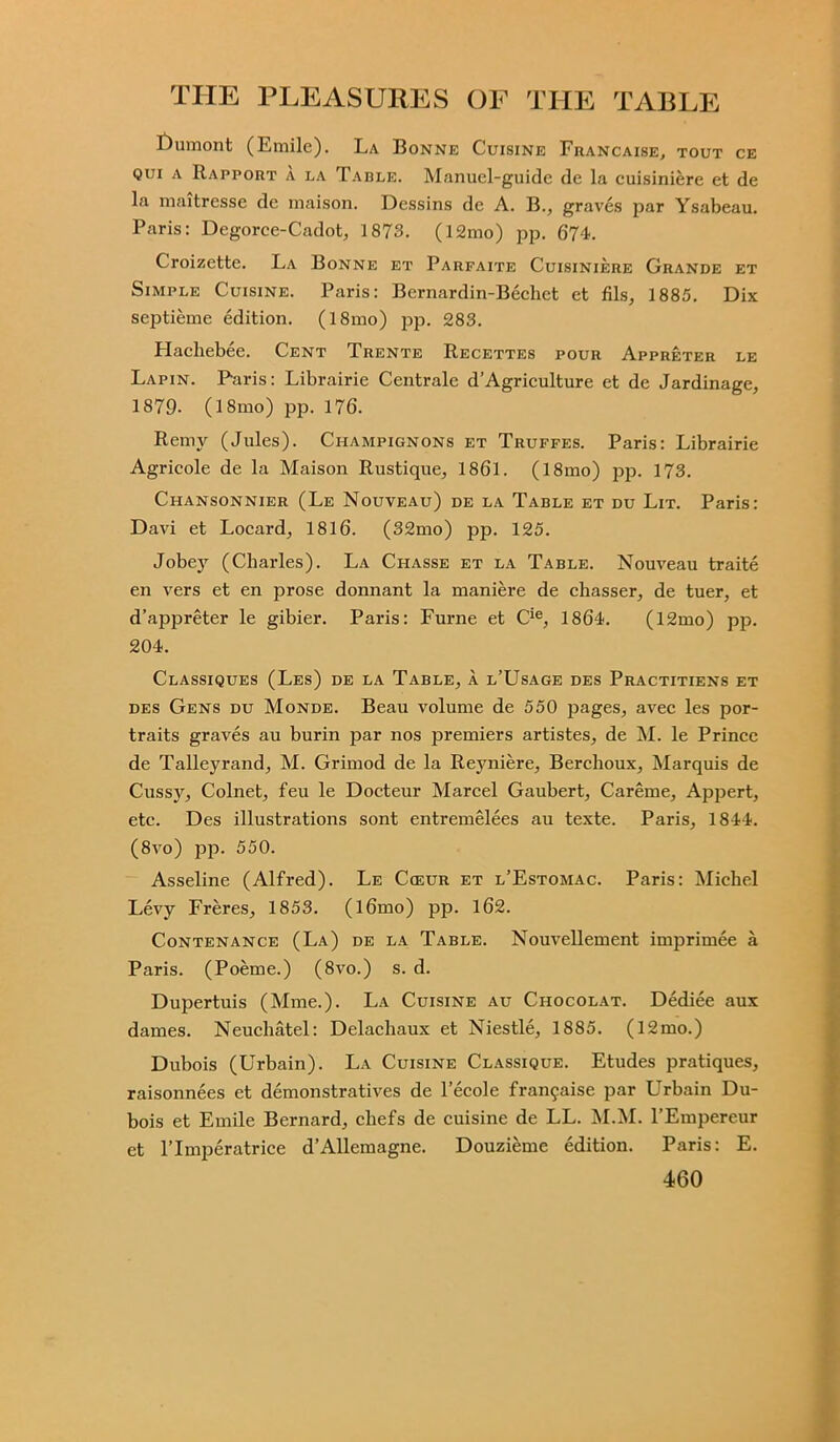 £>umont (Emile). La Bonne Cuisine Francaise, tout ce qui a Rapport a la Table. Manuel-guide de la cuisiniere et de la maitresse de maison. Dessins de A. B., graves par Ysabeau. Paris: Degorce-Cadot, 1873. (12mo) pp. 674. Croizette. La Bonne et Parfaite Cuisiniere Grande et Simple Cuisine. Paris: Bernardin-Bechet et fils, 1885. Dix septieme edition. (l8mo) jop. 283. Hachebee. Cent Trente Recettes pour Appreter le Lapin. Paris: Librairie Centrale d’Agriculture et de Jardinage, 1879- (18mo) pp. 176. Remy (Jules). Champignons et Truffes. Paris: Librairie Agrieole de la Maison Rustique, 1861. (18mo) pp. 173. Chansonnier (Le Nouveau) de la Table et du Lit. Paris: Davi et Locard, 1816. (32mo) pp. 125. Jobey (Charles). La Chasse et la Table. Nouveau traite en vers et en prose donnant la maniere de chasser, de tuer, et d’appreter le gibier. Paris: Furne et Cie, 1864. (12mo) pp. 204. Classiques (Les) de la Table, a l’Usage des Practitiens et des Gens du Monde. Beau volume de 550 pages, avec les por- traits graves au burin par nos premiers artistes, de M. le Prince de Talleyrand, M. Grimod de la Reyniere, Berchoux, Marquis de Cussy, Colnet, feu le Docteur Marcel Gaubert, Careme, Appert, etc. Des illustrations sont entremelees au texte. Paris, 1844. (8vo) pp. 550. Asseline (Alfred). Le Cceur et l’Estomac. Paris: Michel Levy Freres, 1853. (l6mo) pp. 162. Contenance (La) de la Table. Nouvellement imprimee a Paris. (Poeme.) (8vo.) s. d. Dupertuis (Mme.). La Cuisine au Chocolat. Dediee aux dames. Neucliatel: Delachaux et Niestle, 1885. (12mo.) Dubois (Urbain). La Cuisine Classique. Etudes pratiques, raisonnees et demonstratives de l’ecole fra^aise par Urbain Du- bois et Emile Bernard, chefs de cuisine de LL. M.M. l’Empereur et Flmperatrice d’Allemagne. Douzieme edition. Paris: E.