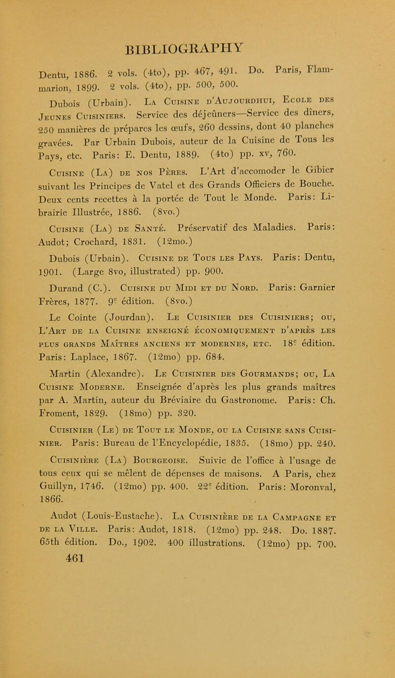 Dentil, 1886. 2 vols. (4to), pp. 467, 491. Do. Paris, Flam- marion, 1899- 2 vols. (4to), pp. 500, 500. Dubois (Urbain). La Cuisine d’Aujourdiiui, Ecole des Jeunes Cuisiniers. Service des dejeuners—Service des diners, 250 manieres de prepares les oeufs, 260 dessins, dont 40 planches gravees. Par Urbain Dubois, auteur de la Cuisine de Tous les Pays, etc. Paris: E. Dentu, 1889- (4to) pp. xv, /60. Cuisine (La) de nos Peres. L’Art d’accomoder le Gibier suivant les Prineipes de Vatel et des Grands Officiers de Bouclie. Deux cents recettes a la portee de Tout le Monde. Paris: Li- brairie Illustree, 1886. (8vo.) Cuisine (La) de Sante. Preservatif des Maladies. Paris: Audot; Crochard, 1831. (12mo.) Dubois (Urbain). Cuisine de Tous les Pays. Paris: Dentu, 1901. (Large 8vo, illustrated) pp. 900. Durand (C.). Cuisine du Midi et du Nord. Paris: Gamier Freres, 1877. 9- edition. (8vo.) Le Cointe (Jourdan). Le Cuisinier des Cuisiniers; ou, L’Art de la Cuisine enseigne economiquement d’apres les PLUS GRANDS MaiTRES ANCIENS ET MODERNES, ETC. 18® edition. Paris: Laplace, 1867. (12mo) pp. 684. Martin (Alexandre). Le Cuisinier des Gourmands; ou. La Cuisine Moderne. Enseignee d’apres les plus grands maitres par A. Martin, auteur du Breviaire du Gastronome. Paris: Ch. Froment, 1829. (18mo) pp. 320. Cuisinier (Le) de Tout le Monde, ou la Cuisine sans Cuisi- nier. Paris: Bureau de l’Encyclopedie, 1835. (l8mo) pp. 240. Cuisiniere (La) Bourgeoise. Suivie de l’office a l’usage de tous ceux qui se melent de depenses de maisons. A Paris, chez Guillyn, 1746. (12mo) pp. 400. 22® edition. Paris: Moronval, 1866. Audot (Louis-Eustache). La Cuisiniere de la Campagne et de LA Ville. Paris: Audot, 1818. (l2mo) pp. 248. Do. 1887. 65th edition. Do., 1902. 400 illustrations. (12mo) pp. 700.