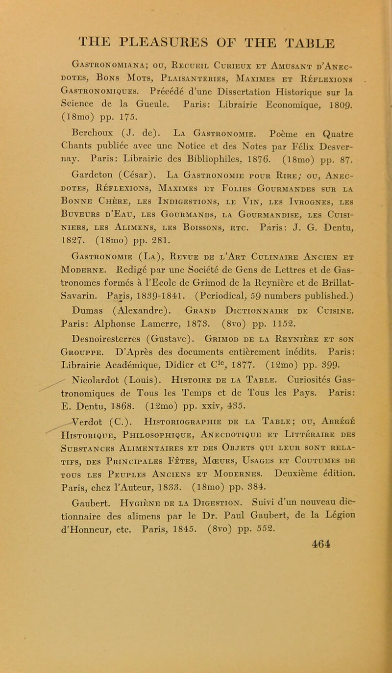 Gastronomiana; ou, Recueil Curieux et Amusant d’Anec- dotes, Bons Mots, Plaisanteries, Maximes et Reflexions Gastronomiques. Precede d’une Dissertation Historique sur la Science de la Gueule. Paris: Librairie Economique, 1809. (18mo) pp. 175. Berehoux (J. de). La Gastronomie. Poeme en Quatre Chants publiee avec une Notice et des Notes par Felix Desver- nay. Paris: Librairie des Bibliophiles, 1876. (18mo) pp. 87. Gardeton (Cesar). La Gastronomie pour Rire; ou, Anec- dotes, Reflexions, Maximes et Folies Gourmandes sur la Bonne Chere, les Indigestions, le Vin, les Ivrognes, les Buveurs d’Eau, les Gourmands, la Gourmandise, les Cuisi- niers, les Alimens, les Boissons, etc. Paris: J. G. Dentu, 1827. (18mo) pp. 281. Gastronomie (La), Revue de l’Art Culinaire Ancien et Moderne. Redige par une Societe de Gens de Lettres et de Gas- tronomes formes a l’Ecole de Grimod de la Reyniere et de Brillat- Savarin. Paris, 1839-1841. (Periodical, 59 numbers published.) Dumas (Alexandre). Grand Dictionnaire de Cuisine. Paris: Alphonse Lamerre, 1873. (8vo) pp. 1152. Desnoiresterres (Gustave). Grimod de la Reyniere et son Grouppe. D’Apres des documents entierement inedits. Paris: Librairie Academique, Didier et Cie, 1877- (12mo) pp. 399- Nicolardot (Louis). Histoire de la Table. Curiosites Gas- tronomiques de Tous les Temps et de Tous les Pays. Paris: E. Dentu, 1868. (12mo) pp. xxiv, 435. Verdot (C.). Historiographie de la Table; ou, Abrege Historique, Pi-iilosophique, Anecdotique et Litteraire des Substances Alimentaires et des Objets qui leur sont rela- tifs, des Principales Fetes, Mceurs, Usages et Coutumes de tous les Peuples Anciens et Modernes. Deuxieme edition. Paris, cliez PAuteur, 1833. (181110) pp. 384. Gaubert. Hygiene de la Digestion. Suivi d’un nouveau dic- tionnaire des alimens par le Dr. Paul Gaubert, de la Legion d’Honneur, etc. Paris, 1845. (8vo) pp. 552.