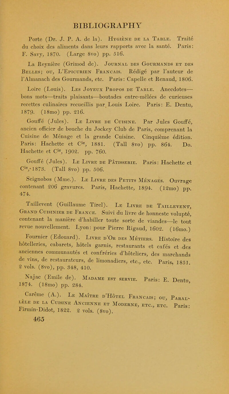 Porte (Dr. J. P. A. de la). PIygiene de la Table. Traite du choix des aliments dans leurs rapports avec la sante. Paris: F. Savy, 1870. (Large 8vo) pp. 516'. La Reyniere (Grimod de). Journal des Gourmands et des Belles; ou, L’Epicurien Francais. Redige par Fauteur de l’Almanach des Gourmands, etc. Paris: Capelle et Renaud, 1806. Loire (Louis). Les Joyeux Propos de Table. Anecdotes— bons mots—traits plaisants—boutades entre-melees de curieuses recettes eulinaires recueillis par Louis Loire. Paris: E. Dentu, 1879. (18mo) pp. 216. Gouffe (Jules). Le Livre de Cuisine. Par Jules Gouffe, ancien officier de bouche du Jockey Club de Paris, comprenant la Cuisine de Menage et la grande Cuisine. Cinquieme edition. Paris: Hachette et Cie, 1881. (Tall 8vo) pp. 864. Do. Hachette et Cie, 1902. pp. 760. Gouffe (Jules). Le Livre de Patisserie. Paris: Hachette et CiV1873. (Tall 8vo) pp. 506. Seignobos (Mme.). Le Livre des Petits Menages. Ouvrage contenant 206 gravures. Paris, Hachette, 1894. (l2mo) pp. 474. Taillevent (Guillaume Tirel). Le Livre de Taillevent, Grand Cuisinier de France. Suivi du livre de honneste volupte, contenant la maniere d’habiller toute sorte de viandes le tout revue nouvellement. Lyon: pour Pierre Rigaud, 1602. (l6mo.) Fournier (Edouard). Livre d’Or des Metiers. Histoire des hotelleries, cabarets, hotels garnis, restaurants et cafes et des anciennes communautes et confreries d’hoteliers, des marchands de vins, de restaurateurs, de limonadiers, etc., etc. Paris, 1851. 2 vols. (8vo), pp. 348, 410. Najac (Emile de). Madame est servie. Paris: E. Dentu 1874. (18mo) pp. 284. Careme (A.). Le Maitre d’Hotel Francais; ou, Paral- LELE DE LA CuiSINE ANCIENNE ET MoDERNE, ETC., ETC. Paris’ Firmin-Didot, 1822. 2 vols. (8vo).