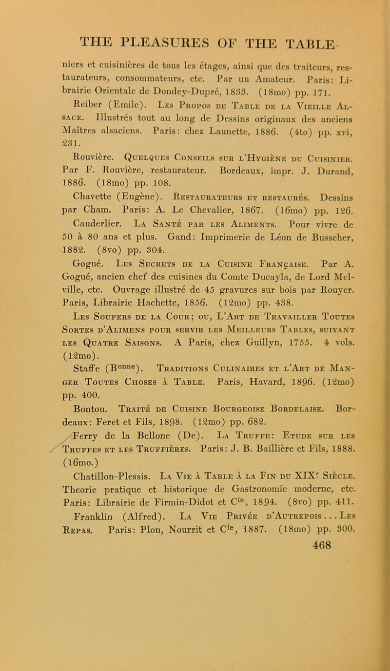 nicrs et cuisinieres de tous les etagcs, ainsi quc des traiteurs, res- taurateurs, consommateurs, etc. Par un Amateur. Paris: Li- brairie Orientate de Dondey-Dupre, 1833. (18mo) pp. 171. Reiber (Emile). Les Propos de Table de la Vieille Al- sace. Illustres tout au long de Dessins originaux des anciens Maitres alsaciens. Paris: chez Launette, 1886. (4to) pp. xvi, 231. Rouviere. Quelques Conseils sur l’Hygiene du Cuisinier. Par F. Rouviere, restaurateur. Bordeaux, impr. J. Durand, 1886. (18mo) pp. 108. Chavette (Eugene). Restaurateurs et restaures. Dessins par Cham. Paris: A. Le Chevalier, 1867. (l6mo) pp. 126. Cauderlier. La Sante par les Aliments. Pour vivre de 50 a 80 ans et plus. Gand: Imprimerie de Leon de Busscher, 1882. (8vo) pp. 304. Gogue. Les Secrets de la Cuisine Francaise. Par A. Gogue, ancien chef des cuisines du Comte Ducayla, de Lord Mel- ville, etc. Ouvrage illustre de 45 gravures sur bois par Rouyer. Paris, Librairie Hachette, 1856. (12mo) pp. 438. Les Soupers de la Cour; ou, L’Art de Travailler Toutes SoRTES d’AlIMENS POUR SERVIR LES MeILLEURS TABLES, SUIVANT les Quatre Saisons. A Paris, chez Guillyn, 1755. 4 vols. (12mo). Staffe (Bonne). Traditions Culinaires et l’Art de Man- ger Toutes Choses a Table. Paris, Havard, 1896. (12mo) pp. 400. Bontou. Traite de Cuisine Bourgeoise Bordelaise. Bor- deaux: Feret et Fils, 1898. (12mo) pp. 682. Ferry de la Bellone (De). La Truffe: Etude sur les Truffes et les Truffieres. Paris: J. B. Bailliere et Fils, 1888. (l6mo.) Chatillon-Plessis. La Vie a Table a la Fin du XIX? Siecle. Theorie pratique et historique de Gastronomie moderne, etc. Paris: Librairie de Firmin-Didot et Cie, 1894. (8vo) pp. 411. Franklin (Alfred). La Vie Privee d’Autrefois . .. Les Repas. Paris: Plon, Nourrit et Cie, 1887. (18mo) pp. 300.