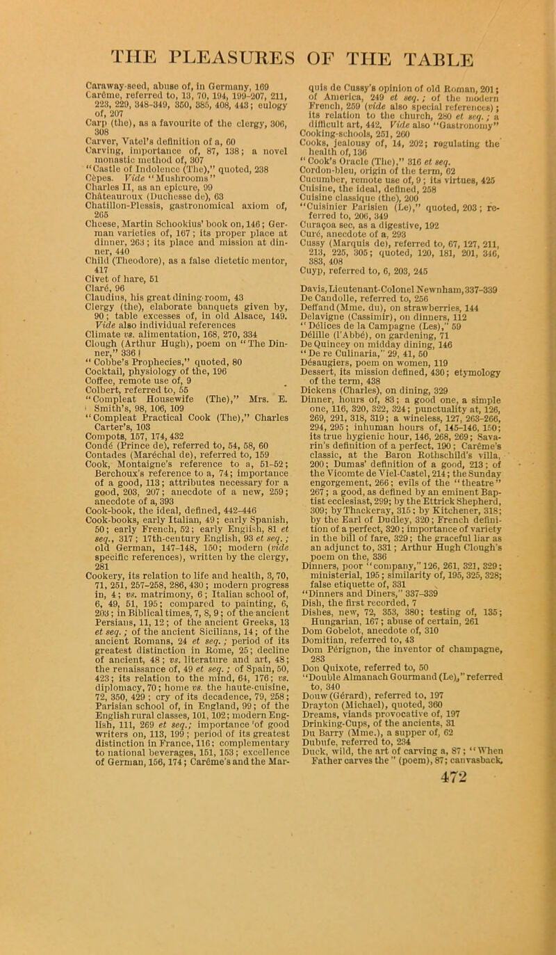 Caraway-seed, abuse of, In Germany, 109 Carflme, referred to, 13, 70,194, 199-207, 211, 223, 229, 348-349, 350, 385, 408, 443; eulogy of, 207 Carp (the), as a favourite of the clergy, 300, 308 Carver, Vatel’s definition of a, GO Carving, importance of, 87, 138; a novel monastic method of, 307 “Castle of Indolence (The),” quoted, 238 Cbpes. Vide “Mushrooms” Charles II, ns an epicure, 99 Ch&teauroux (Ducliesse de), 03 Chatillon-Plessis, gastronomical axiom of, 205 Cheese, Martin Schookius’ book on, 140; Ger- man varieties of, 107; its proper place at dinner, 203; its place and mission at din- ner, 440 Child (Theodore), as a false dietetic mentor, 417 Civet of hare, 61 Clard, 90 Claudius, his great dining room, 43 Clergy (the), elaborate banquets given by, 90; table excesses of, in old Alsace, 149. Vide also individual references Climate vs. alimentation, 108, 270, 334 Clough (Arthur Hugh), poem on “The Din- ner,” 336 ! “ Cobbe’s Prophecies,” quoted, 80 Cocktail, physiology of the, 196 Coffee, remote use of, 9 Colbert, referred to, 65 “Compleat Housewife (The),” Mrs. E. ■ Smith’s, 98, 106, 109 “Compleat Practical Cook (The),” Charles Carter’s, 103 Compots, 157, 174, 432 Condb (Prince de), referred to, 54, 58, 60 Contades (Mardehal de), referred to, 159 Cook, Montaigne’s reference to a, 51-62; Berchoux’s reference to a, 74; importance of a good, 113; attributes necessary for a good, 203, 207; anecdote of a new, 259; anecdote of a, 393 Cook-book, the ideal, defined, 442-446 Cook-books, early Italian, 49; early Spanish, 50; early French, 62; early English, 81 et seq., 317 ; 17th-century English, 93 et seq. ; old German, 147-148, 150; modern (vide specific references), written by the clergy, 281 Cookery, its relation to life and health, 3,70, 71, 251, 257-258, 286, 430 ; modern progress in, 4; vs. matrimony, 6; Italian school of, 6, 49, 51, 195; compared to painting, 6, 203; in Biblical times, 7, 8, 9; of the ancient Persians, 11,12; of the ancient Greeks, 13 et seq.; of the ancient Sicilians, 14; of the ancient Romans, 24 et seq.; period of its greatest distinction in Rome, 25; decline of ancient, 48; vs. literature and art, 48; the renaissance of, 49 et seq. ; of Spain, 50, 423; its relation to the mind, 64, 176; vs. diplomacy, 70; home vs, the haute-cuisine, 72, 350, 429 ; cry of its decadence, 79, 258; Parisian school of, in England, 99; of the English rural classes, 101,102; modern Eng- lish, 111, 269 et seq.; importance’of good writers on, 113, 199; period of its greatest distinction in France, 110; complementary to national beverages, 151,153; excellence of German, 156, 174; Carbine's and the Mar- quis de Cussy's opinion of old Roman, 201; of America, 249 et seq.; of the modern French, 259 {vide also special references); its relation to the church, 280 et seq.; a difficult art, 442. Vide also Gastronomy” Cooking-schools, 251, 200 Cooks, jealousy of, 14, 202; regulating the health of, 136 “ Cook’s Oracle (The),” 316 et seq. Cordon-bleu, origin of the term, 02 Cucumber, remote use of, 9; its virtues, 425 Cuisine, the ideal, defined, 258 Cuisine classique (the), 200 “Cuisinier Parisien (Be),” quoted, 203; re- ferred to, 200, 349 Curagoa sec, as a digestive, 192 Curb, anecdote of a, 293 Cussy (Marquis de), referred to, 07, 127, 211, 213, 225, 305; quoted, 120, 181, 201, 346, 383, 408 Cuyp, referred to, 6, 203, 245 Davis, Lieutenant-Colonel Newnham, 337-339 De Candolle, referred to, 256 Deffand(Mme. du), on strawberries, 144 Delavigne (Cassimir), on dinners, 112 “ Ddlices de la Campagne (Les),” 59 Dblille (I’Abbb), on gardening, 71 De Quincey on midday dining, 146 “De re Culinaria,” 29, 41, 50 Dbsaugiei s, poem on women, 119 Dessert, its mission defined, 430; etymology of the term, 438 Dickens (Charles), on dining, 329 Dinner, hours of, 83; a good one, a simple one, 116, 320, 322, 324; punctuality at, 126, 269, 291, 318, 319; a wineless, 127, 263-266, 294, 295; inhuman hours of, 145-146, 150; its true hygienic hour, 146, 268, 269; Sava- rin’s definition of a perfect. 190; Care rue’s classic, at the Baron Rothschild's villa, 200; Dumas’ definition of a good, 213; of the Vicomte de Viel-Castel, 214; the Sunday engorgement, 266; evils of the “theatre” 267; a good, as defined by an eminent Bap- tist ecclesiast, 299; by the Ettrick Shepherd, 309; by Thackeray, 315: by Kitchener, 318; by the Earl of Dudley, 320; French defini- tion of a perfect, 320; importance of variety in the bill of fare, 329; the graceful liar as an adjunct to, 331; Arthur Hugh Clough's poem on the, 336 Dinners, poor “company,” 126, 261, 321, 329; ministerial, 195; similarity of, 195, 325, 328; false etiquette of, 331 “Dinners and Diners,” 337-339 Dish, the first recorded, 7 Dishes, new, 72, 353, 380; testing of, 135; Hungarian, 167; abuse of certain, 261 Dom Gobelot, anecdote of, 310 Domitian, referred to, 43 Dom Perignon, the inventor of champagne, 283 Don Quixote, referred to, 50 “Double Almanach Gourmand (Le),” referred to, 340 Douw(Gdrard), referred to, 197 Drayton (Michael), quoted, 360 Dreams, viands provocative of, 197 Drinking-Cups, of the ancients, 31 Du Barry (Mine.), a supper of, G2 Dubufe, referred to, 234 Duck, wild, the art of carving a, 87; “When Father carves the ’’ (poem), 87; canvasback,