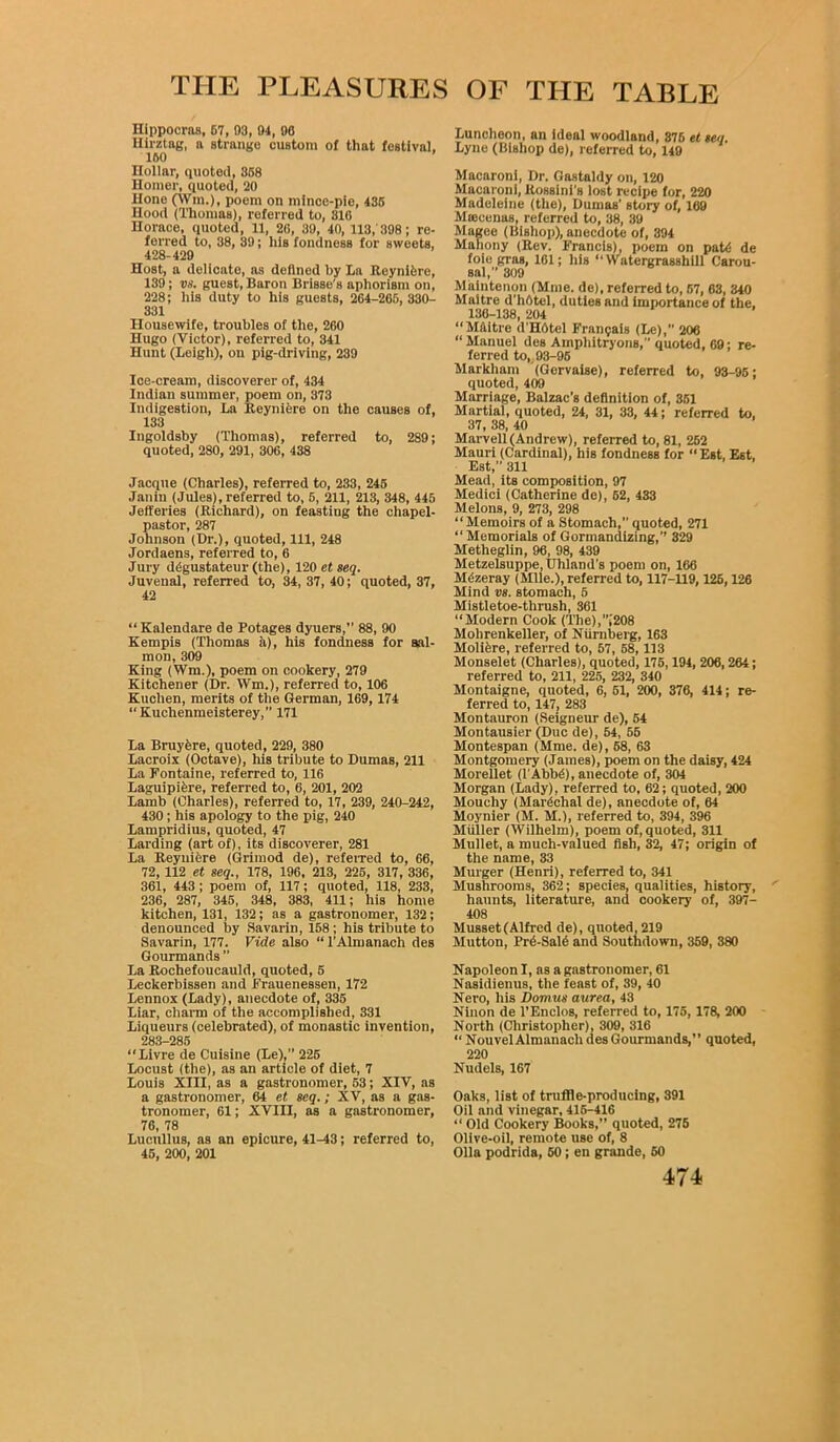 Hippocras, 57, 03, 04, 90 Hirztag, a strange custom of that festival. 160 ’ Hollar, quoted, 358 Homer, quoted, 20 Hone (Win.), poem on mince-pie, 435 Hood (Thomas), referred to, 810 Horace, quoted, 11, 26, 30, 40, 113,' 308; re- ferred to, 38, 39; his fondness for sweets, 428-429 Host, a delicate, as defined by La Reynifcrc, 139; vs. guest, Baron Brisse's aphorism on, 228; his duty to his guests, 264-205, 330- 331 Housewife, troubles of the, 200 Hugo (Victor), referred to, 341 Hunt (Leigh), on pig-driving, 239 Ice-cream, discoverer of, 434 Indian summer, poem on, 373 Indigestion, La Reyniere on the causes of, 133 Ingoldsby (Thomas), referred to, 289; quoted, 280, 291, 306, 438 Jacque (Charles), referred to, 233, 245 Janin (Jules), referred to, 5, 211, 213, 348, 445 Jefferies (Richard), on feasting the chapel- pastor, 287 Johnson (Dr.), quoted, 111, 248 Jordaens, referred to, 6 Jury ddgustateur (the), 120 et seq. Juvenal, referred to, 34, 37, 40; quoted, 37, 42 “ Kalendare de Potages dyuers,” 88, 90 Kempis (Thomas a), his fondness for sal- mon, 309 King (Wm.), poem on cookery, 279 Kitchener (Dr. Wm.), referred to, 106 Kuchen, merits of the German, 169,174 “Kuchenmeisterey, 171 La Bruyere, quoted, 229, 380 Lacroix (Octave), his tribute to Dumas, 211 La Fontaine, referred to, 116 Laguipifcre, referred to, 6, 201, 202 Lamb (Charles), referred to, 17, 239, 240-242, 430 ; his apology to the pig, 240 Lampridius, quoted, 47 Larding (art of), its discoverer, 281 La Reyniere (Grimod de), referred to, 66, 72,112 et seq., 178, 196, 213, 225, 317, 336, 361, 443; poem of, 117; quoted, 118, 233, 236, 287, 345, 348, 383, 411; his home kitchen, 131, 132; as a gastronomer, 132; denounced by Savarin, 158 ; his tribute to Savarin, 177. Vide also “l’Almanach des Gourmands ” La Rochefoucauld, quoted, 5 Leckerbissen and Frauenessen, 172 Lennox (Lady), anecdote of, 335 Liar, charm of the accomplished, 331 Liqueurs (celebrated), of monastic invention, 283-285 “Livre de Cuisine (Le),” 225 Locust (the), as an article of diet, 7 Louis XIII, as a gastronomer, 53; XIV, as a gastronomer, 64 et seq.; XV, as a gas- tronomer, 61; XVin, as a gastronomer, 76, 78 Lucullus, as an epicure, 41-43; referred to, 45, 200, 201 Luncheon, an ideal woodland, 376 etseq. Lyne (Bishop de), referred to, 149 Macaroni, Dr. Gastaldy on, 120 Macaroni, Rossini's lost recipe for, 220 Madeleine (the), Dumas' story of, 169 Mtecenas, referred to, 38, 39 Magee (Bishop), anecdote of, 394 Mahony (Rev. Francis), poem on pat<S de foie gras, 161; his “ Watergrasshiil Carou- sal, 309 Maintenon (Mine, de), referred to, 67, 63, 340 Maitre d’hOtel, duties and importance of the, 130-138, 204 “Maitre d’HOtel Fran$ais (Le), 206 “ Manuel des Amphitryons, quoted, 69; re- ferred to, 93-95 Markham (Gervaise), referred to, 93-95; quoted, 409 Marriage, Balzac’s definition of, 351 Martial, quoted, 24, 31, 33, 44; referred to, 37, 38, 40 Marvell (Andrew), referred to, 81, 252 Mauri (Cardinal), his fondness for “Est, Est, Est, 311 Mead, its composition, 97 Medici (Catherine de), 52, 433 Melons, 9, 273, 298 “Memoirs of a Stomach, quoted, 271 “Memorials of Gormandizing, 329 Metheglin, 96, 98, 439 Metzelsuppe, Uhland's poem on, 166 Mdzeray (Mile.), referred to, 117-119,126,126 Mind vs. stomach, 5 Mistletoe-thrush, 361 “Modern Cook (The),[208 Mohrenkeller, of Nurnberg, 163 Moliere, referred to, 57, 58, 113 Monselet (Charles), quoted, 175,194, 206, 264; referred to, 211, 225, 232, 340 Montaigne, quoted, 6, 51, 200, 376, 414; re- ferred to, 147, 283 Montauron (Seigneur de), 54 Montausier (Due de), 54, 55 Montespan (Mme. de), 68, 63 Montgomery (James), poem on the daisy, 424 Morellet (l AbbiS), anecdote of, 304 Morgan (Lady), referred to, 62; quoted, 200 Moueliy (Marshal de), anecdote of, 64 Moynier (M. M.), referred to, 394, 396 Muller (Wilhelm), poem of, quoted, 311 Mullet, a much-valued fish, 32, 47; origin of the name, 33 Murger (Henri), referred to, 341 Mushrooms, 362; species, qualities, history, haunts, literature, and cookery of, 397- 408 Musset (Alfred de), quoted, 219 Mutton, Pr6-Sal6 and Southdown, 359, 380 Napoleon I, as a gastronomer, 61 Nasidienus, the feast of, 39, 40 Nero, his Domus aurea, 43 Ninon de l’Enclos, referred to, 175, 178, 200 North (Christopher), 309, 316 “ NouvelAlmanach des Gourmands,” quoted, 220 Nudels, 167 Oaks, list of truffle-producing, 391 Oil and vinegar, 416-416 “ Old Cookery Books,” quoted, 275 Olive-oil, remote use of, 8 Olla podrida, 60; en grande, 60
