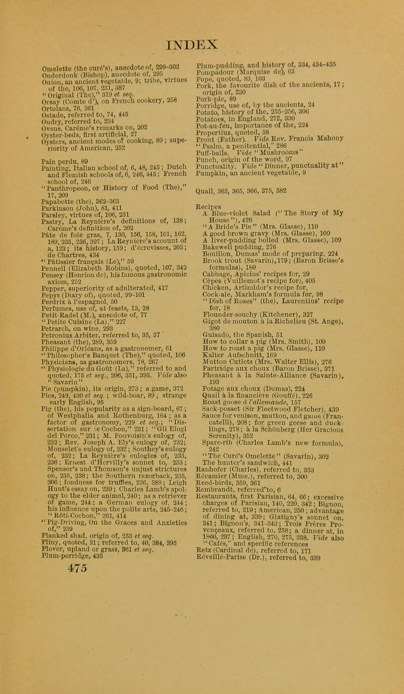 Omelette (the curd’s), anecdote of, 299-802 Onderdonk (Bishop), anecdote of, 295 Onion, an ancient vegetable, 9; tribe, virtues of the, 100, 107, 231, 387 “ Original (Tile),” 319 et seq. Orsay (Comte d’), on French cookery, 258 Ortolans, 76, 361 Ostade, referred to, 74, 445 Oudry, referred to, 234 Ovens, CarOme’s remarks on, 202 Oyster-beds, first artificial, 27 Oysters, ancient modes ol cooking, 89; supe- riority of American, 252 Pain perdu, 89 Paintiug, Italian school of, 0, 48, 245 ; Dutch and Flemish schools of, 6, 240, 445; French school of, 246 “Panthropeon, or History of Food (The), 17 209 Papabotte (the), 362-363 Parkinson (John), 81, 411 Parsley, virtues of, 106, 231 Pastry, La Reyniere’s definitions of, 138; Careme’s definition of, 202 Pftte de foie gras, 7, 130, 156, 158, 161, 162, 189, 235, 236, 397 ; La Reyniere’s account of a, 123; its history, 159; d’dcrcvisses, 203; de Chartres, 434 “ Patissier frangais (Le),” 59 Pennell (Elizabeth Robins), quoted, 107, 342 Pensey (Henrionde), his famous gastronomic axiom, 252 Pepper, superiority of adulterated, 417 Pepys (Diary of), quoted, 99-101 Perdrix a l’espagnol, 50 Perfumes, use of, at feasts, 13, 28 Petit-Radel (M.), anecdote of, 77 “Petite Cuisine (La),” 227 Petrarch, on wine, 293 Petronius Arbiter, referred to, 35, 37 Pheasant (the), 289, 359 Philippe d’Orldans, as a gastronomer, 61 “Philosopher’s Banquet (The),” quoted, 106 Physicians, as gastronomers, 78, 267 “ Physiologie du GoOt (La),” referred to and quoted, 175 et seq., 206, 351, 395. Vide also “ Savarin ” Pie (pumpkin), its origin, 273 ; a game, 372 Pies, 249, 430 et seq.; wild-boar, 89 ; strange early English, 95 Pig (the), his popularity as a sign-board, 67 ; of Westphalia and Rothenburg, 164 ; as a factor of gastronomy, 229 et seq.-, “Dis- sertation sur le Cochon,” 231; “GliElogi del Porco,” 231; M. Pouvoisin’s eulogy of, 232 ; Rev. Joseph A. Ely’s eulogy of, 232; Monselet’s eulogy of, 232; Southey’s eulogy of, 232; La Reynihre’s eulogies of, 233, 236; Ernest d’Hervilly’s sonnet to, 233; Spenser’s and Thomson’s unjust strictures on, 235, 238; the Southern razorback, 235, 306; fondness for truffles, 236, 389; Leigh Hunt’s essay on, 239; Charles Lamb’s apol- ogy to the elder animal, 240; as a retriever of game, 244; a German eulogy of, 244; his influence upon the polite arts, 246-246; “ R6ti-Cochon,” 261, 414 “Pig-Driving, On the Graces and Anxieties of,” 239 Planked shad, origin of, 253 et seq. Pliny, quoted, 31; referred to, 40, 384, 395 Plover, upland or grass, 361 et seq. Plum-porridge, 435 475 Plum-pudding, and history of, 334,434-435 Pompadour (Marquise de), 63 Pope, quoted, 83, 103 Pork, the favourite dish of the ancients, 17; origin of, 230 Pork-pic, 89 Porridge, use of, by the ancients, 24 Potnto, history of the, 255-256, 306 Potatoes, in England, 272, 330 Pot-au-fou, importance of the, 224 Pi'opertius, quoted, 38 Prout (Father). Vide Rev. Francis Mahony “ Psalm, a penitential,” 286 Puff-balls. Vide “ Mushrooms ’’ Punch, origin of the word, 97 Punctuality. Vide “ Dinner, punctuality at ” Pumpkin, an ancient vegetable, 9 Quail, 363, 365, 366, 375, 382 Recipes A Blue-violet Salad (“The Story of My House”), 426 “A Bride’s Pie” (Mrs. Glasse), 110 A good brown gravy (Mrs. Glasse), 109 A liver-pudding boiled (Mrs. Glasse), 109 Bakewell pudding, 276 Bouillon, Dumas’ mode of preparing, 224 Brook trout (Savarin), 179 ; (Baron Brisse’s formulas), 180 Cabbage, Apicius’ recipes for, 29 Cfepes (Vuillemot's recipe for), 405 Chicken, Artimidor’s recipe for, Cock-ale, Markham’s formula for, 98 “ Dish of Roses” (the), Laurentius’ recipe for, 18 Flounder-soucliy (Kitchener), 327 Gigot de mouton ;i la Richelieu (St. Ange), 3S0 Guisado, the Spanish, 51 How to collar a pig (Mrs. Smith), 109 How to roast a pig (Mrs. Glasse), 110 Kalter Aufschnitt, 169 Mutton Cutlets (Mrs. Walter Ellis), 276 Partridge aux clioux (Baron Brisse), 371 Pheasant h la Sainte-Alliance (Savarin), 193 Potage aux choux (Dumas), 224 Quail a la financifere (Goufft), 226 Roast goose d I’allemande, 167 Sack-posset (Sir Fleetwood Fletcher), 439 Sauce for venison, mutton, and game (Fran- catelli), 208; for green geese and duck- lings, 278; h la Schijnberg (Her Gracious Serenity), 362 Spare-rib (Charles Lamb’s new' formula), 242 “The Curd’s Omelette” (Savarin), 302 The hunter’s sandwich, 441 Ranhofer (Charles), referred to, 353 Rdcamier (Mine.), referred to, 300 Reed-birds, 359, 361 Rembrandt, referred'to, 6 Restaurants, first Parisian, 64, 66; excessive charges of Parisian, 140, 220. 342; Bignon, referred to, 219; American, 260 ; advantage of dining at, 339; Glatigny’s sonnet on, 341; Bignon’s, 341-343; Trois Frtres Pro- vengeaux, referred to, 258; a dinner at, in 1860, 297; English, 270, 275, 338. Vide also “ Cafds,” and specific references Retz (Cardinal dc), referred to, 171 Rdveilld-Parise (Dr.), referred to, 339