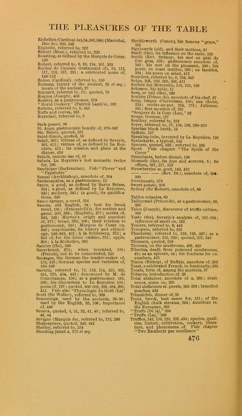 Riohelleu (Cardinal de),64,302,380; (Mardehal, Due de), 303, 348 Riquette, referred to, 202 Ristori (Mme.), referred to, 220 Roasting, as defined by the Marquis de Cussy, 120 Robert, referred to, 6, 69, 194, 201, 202 Rocher do Cancale (restaurant of), r>2, 115, 117, 118, 187, 221; a celebrated menu of, 140-142 Rohan (Cardinal), referred to, 150 Romans, luxury of the ancient, 25 et seq. ; meals of the ancient, 27 Ronsard, referred to, 52; quoted, 79 Roques (Joseph), 408 Rossini, as a gastronomer, 219 “ Royal Cookery ” (Patrick Lamb’s), 102 Rubens, referred to, 6, 245 Ruffs and reeves, 335 Ruysdael, referred to, 6 Sack-posset, 96 St, Ange, gastronomic homily of, 378-382 Ste. Beuve, quoted, 381 Saint-Simon, quoted, 55 Salad, 362; virtues of, as defined by Savarin, 301, 411; virtues of, as defined by La Rey- nifcre, 411; its mission and place at the dinner, 418 Salads, remote use of, 10 Salmis, La Reyniere's lost monastic recipe for, 286 Sandpiper (Bartramian). Vide “ Plover ” and “Papabotte Sanzai (Archbishop), anecdote of, 304 Sardauapalus, as a gastronomer, 12 Sauce, a good, as defined by Baron Brisse, 334; a good, as defined by La Reyniere, 345; anchovy, 345; (a good), its qualifica- tions, 349 Sauce tartare, a novel, 256 Sauces, old English, 84; best for brook trout, 191; (Francatelli’s), for mutton and game, 209, 368 ; (English), 277; merits of, 249, 346; Harvey’s, origin and anecdote of, 277 ; bread, 289, 368; their relation to gastronomy, 345; Marquis de Cussy on, 346; mayonnaise, its history and etymol- ogy, 348-349, 421; ft la Sclionberg, 352 ; a list of, for the home cuisine, 352 ; apple, 368 ; k la Richelieu, 381 Saucier (the), 346 Sauerkraut, 371; when invented, 150; (French), not to be commended, 223 Sausages, the German the master-maker of, 152, 423; German species and varieties of, 163-166 Savarin, referred to, 75, 113, 114, 225, 305, 351, 370, 434, 443; denounced by M. de Courchamps, 158; as a gastronomer, 181, 206; his discourtesy to La Reynifere, 195; poem of, 197 ; quoted, 300-302, 383, 384, 395, 411. Vide also “Physiologie du Goflt (La)” Scott (Sir Walter), referred to, 309 Seasonings, used by the ancients, 28-30; used by the English, 83,108; importance of, 446 Seneca, quoted, 5, 31, 32, 41, 46; referred to, 40, 44 Sdvignd (Marquis de), referred to, 175, 200 Shakespeare, quoted, 246, 441 Shelley, referred to, 234 Shooting-jaunt a, 375 et seq. Slmttleworth (Canon), his famous “ grace, 291 Signboards (old), and their mottoes, 67 Smell (the), its influence on the taste, 182 Smith (Rev. Sydney), his mot on pktii de foie gras, 158; gastronomic anecdote of, 249 ; his mot on the pheasant, 286; his poem on roast mutton, 290; on fanatics, 294; his poem on salad, 412 Sneyders, referred to, 6, 234, 445 Snipe, 356, 359, 365, 306, 411 Soci«St<5 des Mercredis, 118, 129, 130 Solomon, his table, 11 Sora, or rail (the), 360 Soubise (Prince de), anecdote of his chef, 37 Soup, bisque d’6crevisses, 150; aux choux, 224; cro0te-au-pot, 224, 275; Julienne, 281; first mention of, 281 “Soupers de la Cour (Les),’’ 62 Soups, German, 167 Southey, referred to, 232 Soyer, referred to, 17, 106, 199, 209-210 Spartan black broth, 13 Spiitzle, 167 Speaking-tube, invented by La Reyniere, 126 Speisekarte, a typical, 154 Spenser, quoted, 236 ; referred to, 238 Sport. Vide chapter “The Spoils of the Cover” Stimulants, before dinner, 196 Stomach (the), its joys and sorrows, 6; its offices, 267, 317, 319 Strawberries vs. gout, 143, 432 (Rev. Dr.), anecdote of, 298- 299 Sweetmeats, 379 Sweet potato, 266 Sydney (Sir Robert), anecdote of, 89 Tables volantes, 62 Talleyrand (Princede), as a gastronomer, 69, 202 Talon (Joseph), discoverer of truffle culture, 388 Taste (the), Savarin’s analysis of, 181-184; influence of smell on, 182 Teniers, referred to, 6, 445 Tennyson, referred to, 316 Thackeray, referred to, 159, 195, 387; as a gastronomer, 315, 329; quoted, 327, 340 Thomson, quoted, 238 Thoreau, on the mushroom, 402, 403 Tiberius, death from poisoned mushrooms, 43; as an epicure, 44; his fondness for cu- cumbers, 425 Timon (Bishop), of Buffalo, anecdote of, 293 Toast, a celebrated French, to femininity, 283 Toasts, form of, among the ancients, 27 Tobacco, introduction of, 28 Total abstainer, anecdote of a, 265; absti- nence, poem on, 295 Total abstainers vs. guests, 263-266; brandied peaches, 433 Trimalchio, dinner of, 35 Trout, brook, best sauce for, 181; of the English chalk streams, 364; American vs. the European, 365 “ Trnffe (De la),” 394 Truffe (La),” 390 Truffles, 143, 159,210, 236,434; species, quali- ties, history, cultivation, cookery, litera- ture, and phenomena of. Vide chapter “Two Esculents par excellence ”