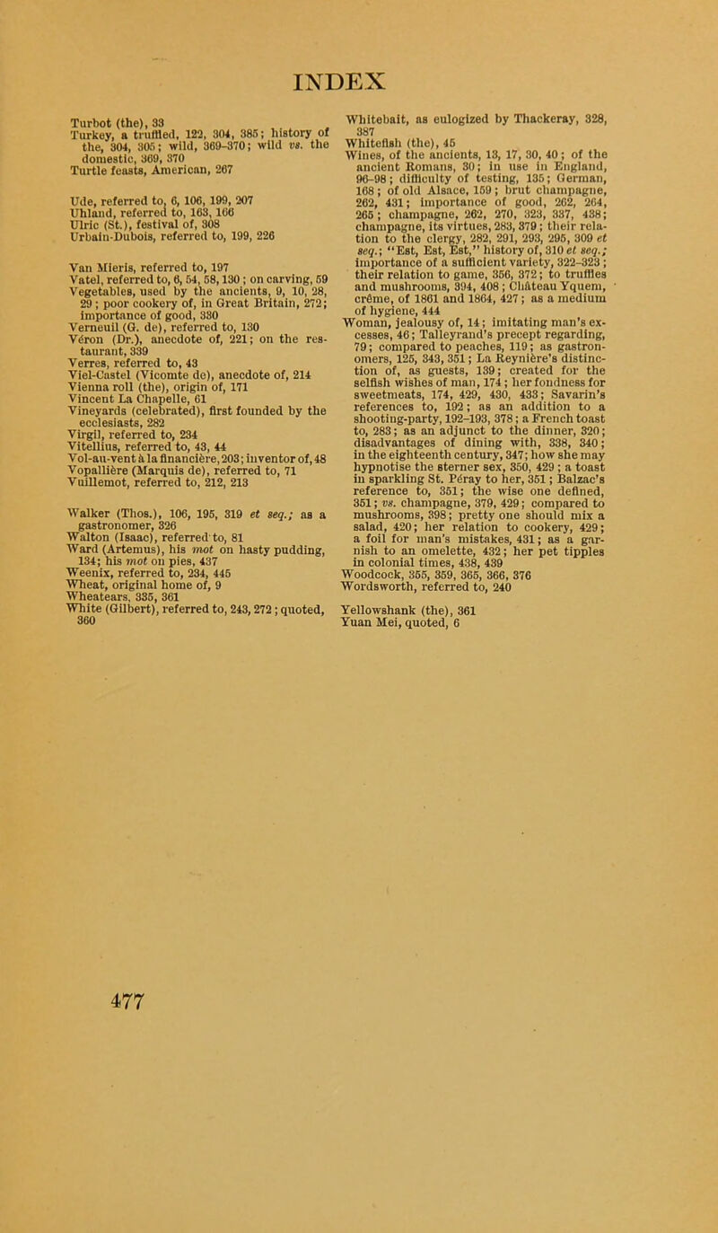 Turbot (the), 33 Turkey, a truffled, 122, 304, 385; history of the, 304, 305; wild, 369-370; wild vs. the domestic, 369, 370 Turtle feasts, American, 267 Ude, referred to. 6, 106, 199, 207 Uhland, referred to, 163,166 Ulric (St.), festival of, 308 Urbain-Dubois, referred to, 199, 226 Van Mieris, referred to, 197 Vatel, referred to, 6, 54, 58,130 ; on carving, 59 Vegetables, used by the ancients, 9, 10, 28, 29; poor cookery of, in Great Britain, 272; Importance of good, 380 Verneuil (G. de), referred to, 130 Vdron (Dr.), anecdote of, 221; on the res- taurant, 339 Verres, referred to, 43 Viel-Castel (Vicomte de), anecdote of, 214 Vienna roll (the), origin of, 171 Vincent La Chapelle, 61 Vineyards (celebrated), first founded by the ecclesiasts, 282 Virgil, referred to, 234 Vitellins, referred to, 43, 44 Vol-au-vent 5 la flnancifere, 203; inventor of, 48 Vopallifere (Marquis de), referred to, 71 Vuillemot, referred to, 212, 213 Walker (Tlios.), 106, 195, 319 et seq.; as a gastronomer, 326 Walton (Isaac), referred'to, 81 Ward (Artemus), his mot on hasty pudding, 134; his mot on pies, 437 Weenix, referred to, 234, 445 Wheat, original home of, 9 Wheatears, 335, 361 White (Gilbert), referred to, 243,272; quoted, 360 Whitebait, as eulogized by Thackeray, 328, 387 Whitcflsh (the), 46 Wines, of the ancients, 13, 17, 30, 40; of the ancient Romans, 30; in use in England, 96-98; difficulty of testing, 135; German, 168; of old Alsace, 159 ; brut champagne, 262, 431; importance of good, 262, 264, 265 ; champagne, 262, 270, 323, 337, 438; champagne, its virtues, 283,379; their rela- tion to the clergy, 282, 291, 293, 295, 309 et seq.; “Est, Est, Est,” history of, 310 et seq.; importance of a sufficient variety, 322-323; their relation to game, 356, 372; to truffles and mushrooms, 394, 408 ; Cliftteau Yquem, crCme, of 1861 and 1864, 427; as a medium of hygiene, 444 Woman, jealousy of, 14; imitating man’s ex- cesses, 46; Talleyrand’s precept regarding, 79; compared to peaches, 119; as gastron- omers, 125, 343, 351; La Reynifcre’s distinc- tion of, as guests, 139; created for the selfish wishes of man, 174; her fondness for sweetmeats, 174, 429, 430, 433; Savarin’s references to, 192; as an addition to a shooting-party, 192-193, 378; a French toast to, 283; as an adjunct to the dinner, 320; disadvantages of dining with, 338, 340; in the eighteenth century, 347; how she may hypnotise the sterner sex, 350, 429 ; a toast in sparkling St. Pdray to her, 351; Balzac’s reference to, 351; the wise one defined, 351; vs. champagne, 379, 429; compared to mushrooms, 398; pretty one should mix a salad, 420; her relation to cookery, 429; a foil for man’s mistakes, 431; as a gar- nish to an omelette, 432; her pet tipples in colonial times, 438, 439 Woodcock, 355, 359, 365, 366, 376 Wordsworth, referred to, 240 Yellowshank (the), 361 Yuan Mei, quoted, 6
