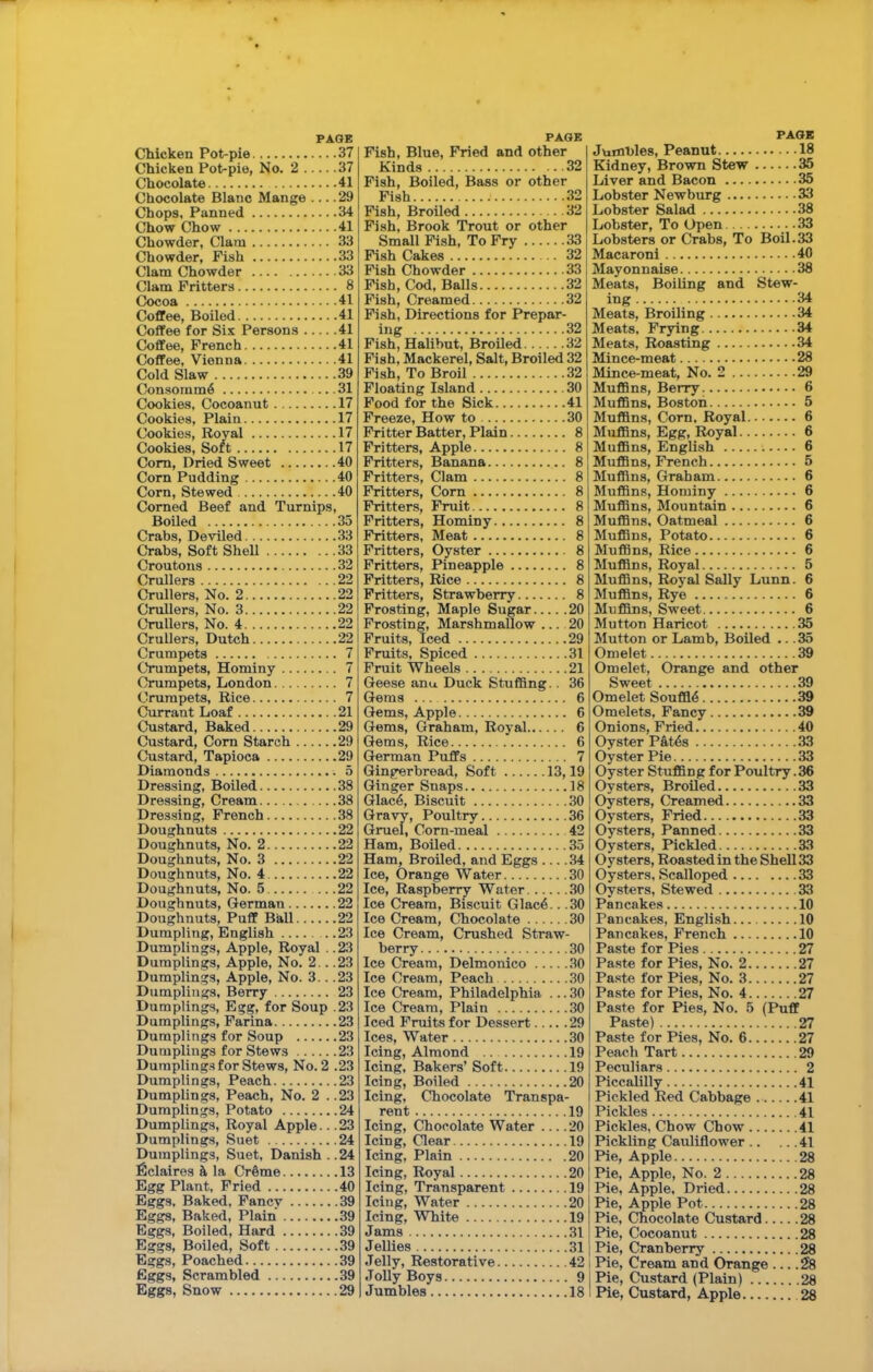 Chicken Pot-pie 37 Chicken Pot-pie, No. 2 37 Chocolate 41 Chocolate Blanc Mange 29 Chops. Panned 34 Chow Chow 41 Chowder, Clara 33 Chowder, Fish 33 Clam Chowder 33 Clam Fritters 8 Cocoa 41 Coffee, Boiled 41 Coffee for Six Persons 41 Coffee, French 41 Coffee, Vienna 41 Cold Slaw 39 Consoinm6 31 Cookies, Cocoanut 17 Cookies, Plain 17 Cookies, Royal 17 Cookies, Soft 17 Com, Dried Sweet 40 Cora Pudding 40 Corn, Stewed 40 Corned Beef and Turnips, Boiled 35 Crabs, Deviled 33 Crabs, Soft Shell 33 Croutons 32 Crullers 22 Crullers, No. 2 22 Crullers, No. 3 22 Crullers, No. 4 22 Crullers, Dutch 22 Crumpets 7 Crumpets, Hominy 7 Crumpets, London 7 Crumpets, Rice 7 Currant Loaf 21 Custard, Baked 29 Custard, Cora Starch 29 Custard, Tapioca 29 Diamonds 5 Dressing, Boiled 38 Dressing, Cream 38 Dressing, French 38 Doughnuts 22 Doughnuts, No. 2 22 Doughnuts, No. 3 22 Doughnuts, No. 4 22 Doughnuts, No. 5 22 Doughnuts, German 22 Doughnuts, Puff Ball 22 Dumpling, English 23 Dumplings, Apple, Royal .. 23 Dumplings, Apple, No. 2.. .23 Dumplings, Apple, No. 3.. .23 Dumplings, Berry 23 Dumplings, Egg, for Soup .23 Dumplings, Farina 23 Dumplings for Soup 23 Dumplings for Stews 23 Dumplings for Stews, No. 2 .23 Dumplings, Peach 23 Dumplings, Peach, No. 2 ..23 Dumplings, Potato 24 Dumplings, Royal Apple... 23 Dumplings, Suet 24 Dumplings, Suet, Danish . .24 ficlaires & la Crfime 13 Egg Plant, Pried 40 Eggs. Baked. Fancy 39 Eggs, Baked, Plain 39 Eggs, Boiled, Hard 39 Eggs, Boiled, Soft 39 Eggs, Poached 39 Eggs, Scrambled 39 Eggs, Snow 29 Fish, Blue, Pried and other Kinds 32 Pish, Boiled, Bass or other Fish 32 Fish, Broiled 32 Pish, Brook Trout or other Small Fish, To Pry 33 Pish Cakes 32 Pish Chowder 33 Pish, Cod, Balls 32 Pish, Creamed 32 Fish, Directions for Prepar- ing 32 Fish, Halibut, Broiled 32 Fish, Mackerel, Salt, Broiled 32 Pish, To Broil 32 Floating Island 30 Pood for the Sick 41 Freeze, How to 30 Fritter Batter, Plain 8 Fritters, Apple 8 Fritters, Banana 8 Fritters, Clam 8 Fritters, Cora 8 Fritters, Fruit 8 Fritters, Hominy 8 Fritters, Meat 8 Fritters, Oyster 8 Fritters, Pineapple 8 Fritters, Rice 8 Fritters, Strawberry 8 Frosting, Maple Sugar 20 Frosting, Marshmallow 20 Fruits, Iced 29 Fruits, Spiced 31 Fruit Wheels 21 Geese anu Duck Stuffing.. 36 Gems 6 Gems, Apple 6 Gems, Graham, Royal 6 Gems, Rice 6 German Puffs 7 Gingerbread, Soft 13,19 Ginger Snaps 18 Glac6, Biscuit 30 Gravy, Poultry 36 Gruel, Corn-meal 42 Ham, Boiled 35 Ham, Broiled, and Eggs .34 Ice, Orange Water 30 Ice, Raspberry Water 30 Ice Cream, Biscuit Glac4.. .30 Ice Cream, Chocolate 30 Ice Cream, Crushed Straw- berry 30 Ice Cream, Delmonico 30 Ice Cream, Peach 30 Ice Cream, Philadelphia ... 30 Ice Cream, Plain 30 Iced Fruits for Dessert 29 Ices, Water 30 Icing, Almond 19 Icing, Bakers’ Soft 19 Icing, Boiled 20 Icing, Chocolate Transpa- rent 19 Icing, Chocolate Water 20 Icing, Clear 19 Icing, Plain 20 Icing, Royal 20 Icing, Transparent 19 Icing, Water 20 Icing, White 19 Jams 31 Jellies 31 Jelly, Restorative 42 Jolly Boys 9 Jumbles 18 PAGE Jumbles, Peanut 18 Kidney, Brown Stew 35 Liver and Bacon 35 Lobster Newburg 33 Lobster Salad 38 Lobster, To Open 33 Lobsters or Crabs, To Boil.33 Macaroni 40 Mayonnaise 38 Meats, Boiling and Stew- ing 34 Meats, Broiling 34 Meats, Frying 34 Meats, Roasting 34 Mince-meat 28 Mince-meat, No. 2 29 Muffins, Berry 6 Muffins, Boston 5 Muffins, Cora. Royal 6 Muffins, Egg, Royal 6 Muffins, English 6 Muffins, French 5 Muffins, Graham 6 Muffins, Hominy 6 Muffins, Mountain 6 Muffins, Oatmeal 6 Muffins, Potato 6 Muffins, Rice 6 Muffins, Royal 5 Muffins, Royal Sally Lunn. 6 Muffins, Rye 6 Muffins, Sweet 6 Mutton Haricot 35 Mutton or Lamb, Boiled .. .35 Omelet 39 Omelet, Orange and other Sweet 39 Omelet Souffl4 39 Omelets, Fancy 39 Onions, Fried 40 Oyster P&t6s 33 Oyster Pie 33 Oyster Stuffing for Poultry. 36 Oysters, Broiled 33 Oysters, Creamed 33 Oysters, Fried 33 Oysters, Panned 33 Oysters, Pickled 33 Oysters, Roasted in the Shell 33 Oysters, Scalloped 33 Oysters, Stewed 33 Pancakes 10 Pancakes, English 10 Pancakes, French 10 Paste for Pies 27 Paste for Pies, No. 2 27 Pa.ste for Pies, No. 3 27 Paste for Pies, No. 4 27 Paste for Pies, No. 5 (Puff Paste) 27 Paste for Pies, No. 6 27 Peach Tart 29 Peculiars 2 Piccalilly 41 Pickled Red Cabbage 41 Pickles 41 Pickles, Chow Chow 41 Pickling Cauliflower 41 Pie, Apple 28 Pie, Apple, No. 2 28 Pie, Apple, Dried 28 Pie, Apple Pot 28 Pie, Chocolate Custard 28 Pie, Cocoanut 28 i Pie, Cranberry 28 I Pie, Cream and Orange 28 I Pie, Custard (Plain) 28 1 Pie, Custard, Apple 28