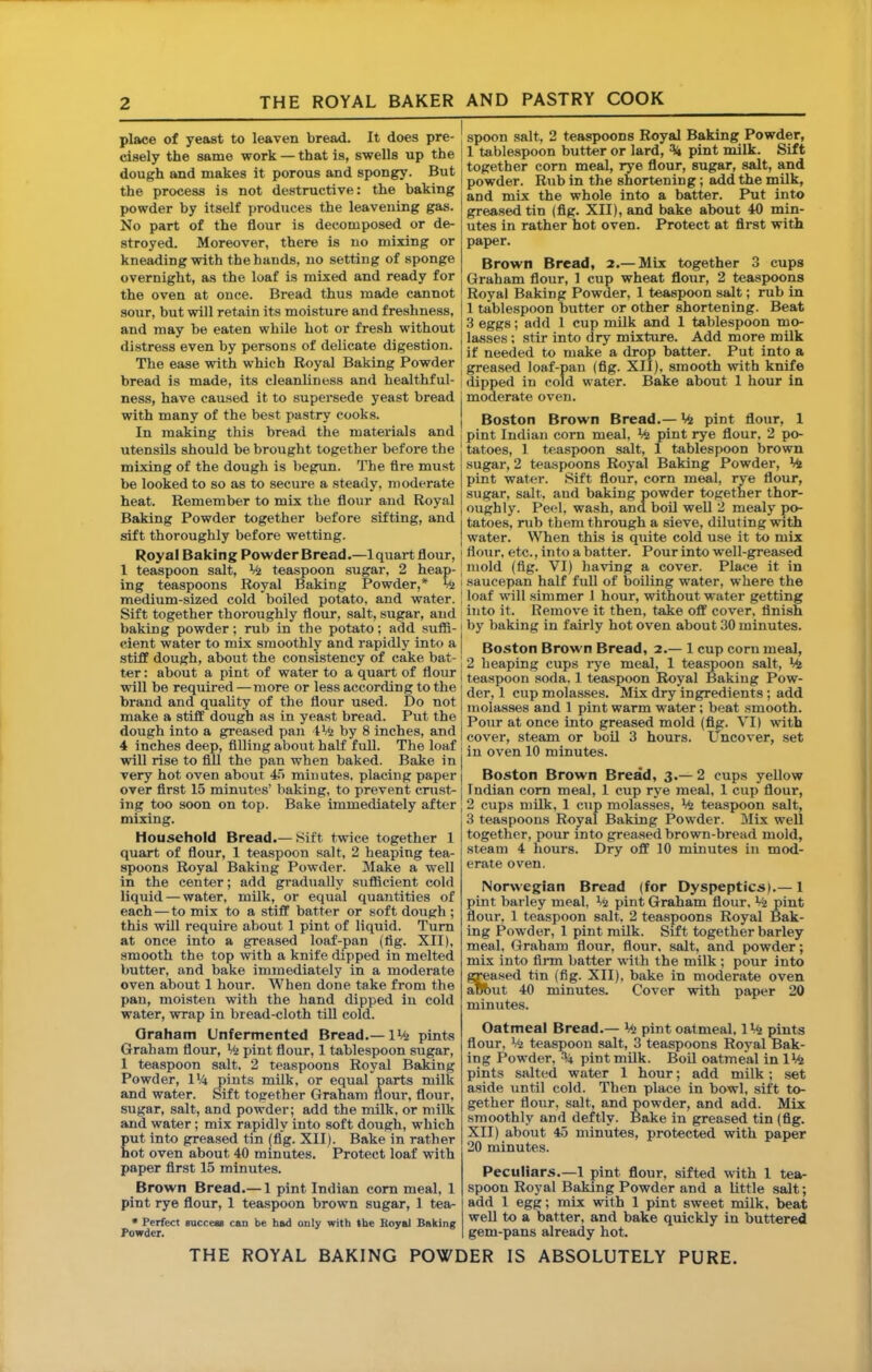place of yeast to leaven bread. It does pre- cisely the same work — that is, swells up the dough and makes it porous and spongy. But the process is not destructive: the baking powder by itself produces the leavening gas. No part of the flour is decomposed or de- stroyed. Moreover, there is no mixing or kneading with the hands, no setting of sponge overnight, as the loaf is mixed and ready for the oven at once. Bread thus made cannot sour, but will retain its moisture and freshness, and may be eaten while hot or fresh without distress even by persons of delicate digestion. The ease with which Royal Baking Powder bread is made, its cleanliness and healthful- ness, have caused it to supersede yeast bread with many of the best pastry cooks. In making this bread the materials and utensils should be brought together before the mixing of the dough is begun. The fire must be looked to so as to secure a steady, moderate heat. Remember to mix the flour and Royal Baking Powder together before sifting, and sift thoroughly before wetting. Royal Baking PowderBread.—Iquart flour, 1 teaspoon salt, teaspoon sugar, 2 heap- ing teaspoons Royal Baking Powder,* % medium-sized cold boiled potato, and water. Sift together thoroughly flour, salt, sugar, and baking powder; rub in the potato; add sufii- cient water to mix smoothly and rapidly into a stiff dough, about the consistency of cake bat- ter : about a pint of water to a quart of flour will be required —more or less according to the brand and quality of the flour used. Do not make a stiff dough as in yeast bread. Put the dough into a greased pan iMi by 8 inches, and 4 inches deep, filling about half fuU. The loaf will rise to fill the pan when baked. Bake in very hot oven about 4) minutes, placing paper over flrst 15 minutes’ baking, to prevent crust- ing too soon on top. Bake immediately after mixing. Household Bread.— Sift twice together 1 quart of flour, 1 teaspoon salt, 2 heaping tea- spoons Royal Baking Powder. Make a well in the center; add gradually sufiBcient cold liquid — water, milk, or equal quantities of each — to mix to a stiff batter or soft dough ; this will require about 1 pint of liquid. Turn at once into a greased loaf-pan (fig. XII), smooth the top with a knife dipped in melted butter, and bake immediately in a moderate oven about 1 hour. When done take from the pan, moisten with the hand dipped in cold water, wrap in bread-cloth tiU cold. Qraham Unfermented Bread.— IMi pints Graham flour, Vfj pint flour, 1 tablespoon sugar, 1 teaspoon salt. 2 teaspoons Royal BaMng Powder, VA pints milk, or equal parts milk and water. Sift together Graham flour, flour, sugar, salt, and powder; add the milk, or milk and water; mix rapidly into soft dough, which put into grea.sed tin (fl'g. XII). Bake in rather hot oven about 40 minutes. Protect loaf with paper flrst 15 minutes. Brown Bread.— 1 pint Indian com meal, 1 pint rye flour, 1 teaspoon brown sugar, 1 tea- • Perfect succem can be had only with the Royal Baking Powder. spoon salt, 2 teaspoons Royal Baking Powder, 1 tablespoon butter or lard, % pint milk. Sift together corn meal, rye flour, sugar, salt, and powder. Rub in the shortening; add the milk, and mix the whole into a batter. P*ut into grea.sed tin (fig. XII), and bake about 40 min- utes in rather hot oven. Protect at first with paper. Brown Bread, 2.— Mix together 3 cups Graham flour, 1 cup wheat flour, 2 teaspoons Royal Baking Powder, 1 teaspoon salt; rub in 1 tablespoon butter or other shortening. Beat 3 eggs; add 1 cup milk and 1 tablespoon mo- lasses : stir into dry mixture. Add more milk if needed to make a drop batter. Put into a greased loaf-pan (fig. XII), smooth with knife dipped in cold water. Bake about 1 hour in j moderate oven. Boston Brown Bread.— Vfj pint flour, 1 pint Indian corn meal. Mi pint rye flour, 2 po- tatoes, 1 teaspoon salt, 1 tablespoon brown sugar, 2 teaspoons Royal Baking Powder, pint water. Sift flour, corn meal, rye flour, sugar, salt, aud baking powder together thor- oughly. Peel, wash, and boil well 2 mealy po- tatoes, rub them through a sieve, diluting with water. When this is quite cold use it to mix flou r, etc., into a batter. Pour into well-greased mold (fig. VI) having a cover. Place it in I saucepan half full of boiling water, where the j loaf will simmer 1 hour, without water getting I into it. Remove it then, take oflf cover, finish I by baking in fairly hot oven about 30 minutes. I Boston Brown Bread, 2.— 1 cup corn meal, 2 heaping cups rye meal, 1 tea^oon salt. Mi teaspoon soda. 1 teaspoon Royal Baking Pow- der, 1 cup molasses. Mix dry ingredients; add molasses and 1 pint warm water; boat smooth. Pour at once into greased mold (fig. VI) with cover, steam or boil 3 hours. Uncover, set in oven 10 minutes. Boston Brown Bread, 3.— 2 cups yellow Indian com meal, 1 cup rye meal, 1 cup flour, 2 cups milk, 1 cup molasses, Mt teaspoon salt, j 3 teaspoons Royal Baking Powder. Mix well I together, pour into greased brown-bread mold, steam 4 hours. Dry oflf 10 minutes in mod- erate oven. Norwegian Bread (for Dyspeptics).— 1 pint barley meal, Mi pint Graham flour, ta pint flour, 1 teaspoon salt. 2 teaspoons Royal Bak- ing Powder, 1 pint milk. Sift together barley meal, Graham flour, flour, salt, and powder; mix into Ann batter with the milk ; pour into greased tin (fig. XII), bake in moderate oven aBbut 40 minutes. Cover with paper 20 mintites. Oatmeal Bread.— Vi pint oatmeal, 1 Vi pints flour, Vi teaspoon salt, 3 teaspoons Royal Bak- ing Powder, ^4 pint milk. Boil oatmeal inlVi pints salted water 1 hour; add milk; set aside until cold. Then place in bowl, sift to- gether flour, salt, and powder, and add. Mix smoothly and deftly. Bake in greased tin (fig. XII) about 45 minutes, protected with paper 20 minutes. Peculiars.—1 pint flour, sifted with 1 tea- spoon Royal Baking Powder and a little salt; add 1 egg; mix with 1 pint sweet milk, beat well to a batter, and bake quickly in buttered gem-pans already hot.