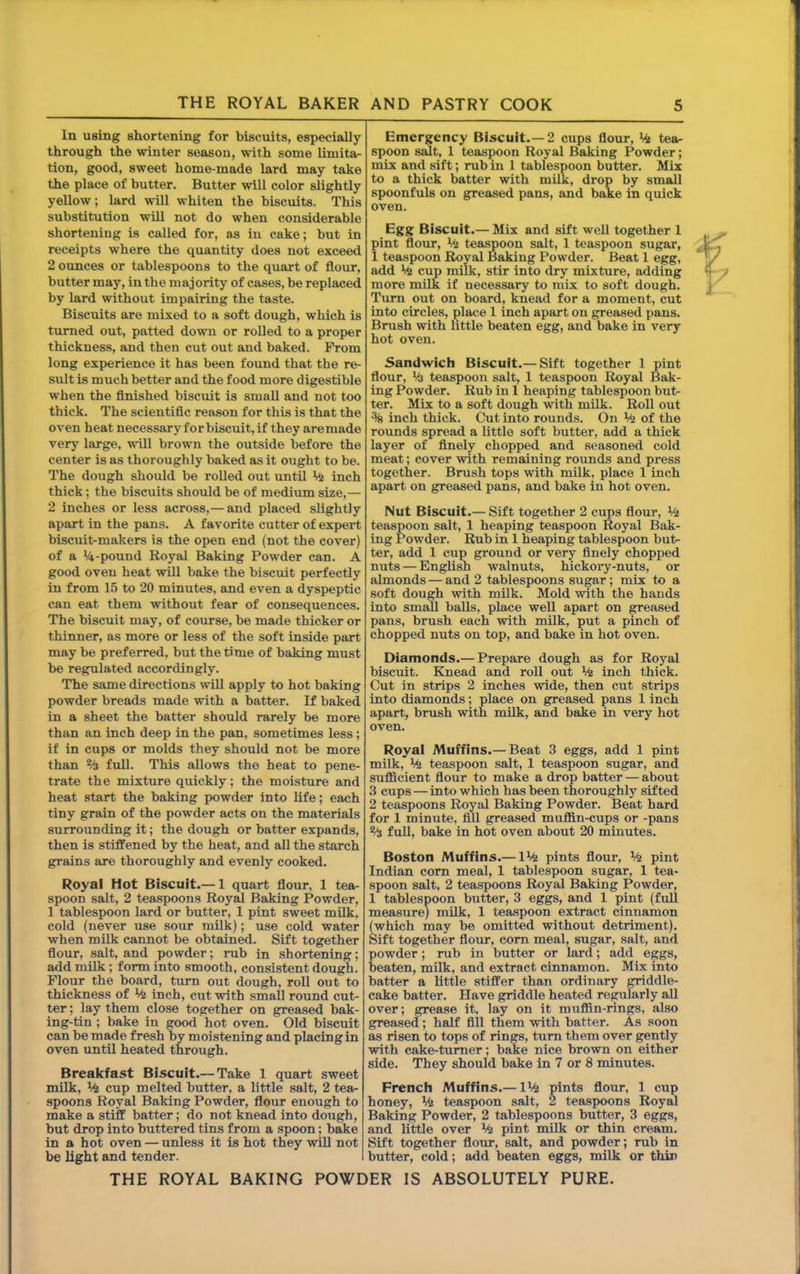 In using shortening for biscuits, especially through the winter season, with some limita- tion, good, sweet home-made lard may take the place of butter. Butter will color slightly yellow; lard will whiten the biscuits. This substitution will not do when considerable shortening is called for, as in cake; but in receipts where the quantity does not exceed 2 ounces or tablespoons to the quart of flour, butter may, in the majority of cases, be replaced by lard without impairing the taste. Biscuits are mixed to a soft dough, which is turned out, patted down or rolled to a proper thickness, and then cut out and baked. From long experience it has been found that the re- sult is much better and the food more digestible when the finished biscuit is small and not too thick. The scientific reason for this is that the oven heat necessaryforbiscuit,if they are made verj' large, will brown the outside before the center is as thoroughly baked as it ought to be. The dough should be rolled out until inch thick; the biscuits should be of medium size,— 2 inches or less across,— and placed slightly apart in the pans. A favorite cutter of expert biscuit-makers is the open end (not the cover) of a V4-pound Royal Baking Powder can. A good oven heat will bake the biscuit perfectly in from 15 to 20 minutes, and even a dyspeptic can eat them without fear of consequences. The biscuit may, of course, be made thicker or thinner, as more or less of the soft inside part may be preferred, but the time of baking must be regulated accordingly. The same directions will apply to hot baking powder breads made with a batter. If baked in a sheet the batter should rarely be more than an inch deep in the pan, sometimes less; if in cups or molds they should not be more than % full. This allows the heat to pene- trate the mixture quickly; the moisture and heat start the baking powder into life; each tiny grain of the powder acts on the materials surrounding it; the dough or batter expands, then is stiffened by the heat, and all the starch grains are thoroughly and evenly cooked. Royal Hot Biscuit.— 1 quart flour, 1 tea- spoon salt, 2 teaspoons Roy^ Baking Powder, 1 tablespoon lard or butter, 1 pint sweet mUk. cold (never use sour milk); use cold water when milk cannot be obtained. Sift together flour, salt, and powder; rub in shortening; add mUk; form into smooth, consistent dough. Flour the board, turn out dough, roll out to thickness of % inch, cut with small round cut- ter ; lay them close together on greased bak- ing-tin ; bake in good hot oven. Old biscuit can be made fresh by moistening and placing in oven until heated through. Breakfast Biscuit.— Take 1 quart sweet milk, cup melted butter, a little salt, 2 tear spoons Royal Baking Powder, flour enough to make a stiif batter; do not knead into dough, but drop into buttered tins from a spoon; bake in a hot oven — unless it is hot they will not be light and tender. Emergency Biscuit.—2 cups flour, tea- spoon salt, 1 teaspoon Royal Baking Powder; mix and sift; rub in 1 tablespoon butter. Mix to a thick batter with milk, drop by small spoonfuls on greased pans, and bake in quick oven. Egg Biscuit.— Mix and sift well together 1 pint flour, tis tea^oon salt, 1 teaspoon sugar, 1 teaspoon Royal Baking Powder. Beat 1 egg, add % cup milk, stir into dry mixture, adding more mUk if necessary to mix to soft dough. Turn out on board, knead for a moment, cut into circles, place 1 inch apart on g;reased pans. Brush with little beaten egg, and bake in very hot oven. Sandwich Biscuit.— Sift together 1 pint flour, Mj teaspoon salt, 1 teaspoon Royal Bak- ing Powder. Rub in 1 heaping tablespoon but- ter. Mix to a soft dough with milk. Roll out % inch thick. Cut into rounds. On Mi of the rounds spread a little soft butter, add a thick layer of finely chopped and seasoned cold meat; cover with remaining rounds and press together. Brush tops with milk, place 1 inch apart on greased pans, and bake in hot oven. Nut Biscuit.— Sift together 2 cups flour. Mi teaspoon salt, 1 heaping teaspoon Royal Bak- ing Powder. Rub in 1 heaping tablespoon but- ter, add 1 cup ground or very finely chopped nuts — English walnuts, hickory-nuts, or almonds — and 2 tablespoons sugar; mix to a soft dough with milk. Mold with the hands into small balls, place well apart on greased pans, brush each with mUk, put a pinch of chopped nuts on top, and bake in hot oven. Diamonds.— Prepare dough as for Royal biscuit. Knead and roll out Mi inch thick. Cut in strips 2 inches wide, then cut strips into diamonds; place on greased pans 1 inch apart, brush with mUk, and bake in very hot oven. Royal Muffins.— Beat 3 eggs, add 1 pint milk, Ml teaspoon salt, 1 teaspoon sugar, and sufficient flour to make a drop batter — about 3 cups — into which has been thoroughly sifted 2 teaspoons Royal Baking Powder. Beat hard for 1 minute, fill greased muffin-cups or -pans % full, bake in hot oven about 20 minutes. Boston Muffins.— IM2 pints flour. Mi pint Indian com meal, 1 tablespoon sugar, 1 tea- spoon salt, 2 teaspoons Royal Baking Powder, 1 tablespoon butter, 3 eggs, and 1 pint (full measure) milk, 1 teaspoon extract cinnamon (which may be omitted without detriment). Sift together flour, com meal, sugar, salt, and powder; rub in butter or lard; add eggs, beaten, milk, and extract cinnamon. Mix into batter a little stifFer than ordinary griddle- cake batter. Have griddle heated regularly all over; grease it. lay on it muffin-rings, also greased; half fill them with batter. As soon as risen to tops of rings, turn them over gently with cake-turaer; bake nice brown on either side. They should bake in 7 or 8 minutes. French Muffins.— IMi pints flour, 1 cup honey. Mi teaspoon salt, 2 teaspoons Royal Baking Powder, 2 tablespoons butter, 3 eggs, and little over Mi pint milk or thin cream. Sift together flour, salt, and powder; rub in butter, cold; add beaten eggs, milk or thin