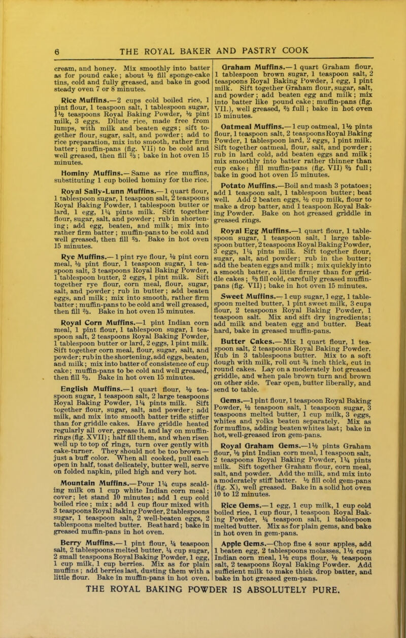 cream, and honev. Mix smoothly into batter as for pound cake; about fill sponge-cake tins, cold and fully greased, and bake in good steady oven 7 or 8 minutes. Rice Muffins.— 2 cups cold boiled rice, 1 pint flour, 1 teaspoon sent, 1 tablespoon sugar, teaspoons Royal Baking Powder, pint milk, 3 eggs. Dilute rice, made free from lumps, with milk and beaten eggs; sift to- gether flour, sugar, salt, and powder; add to rice preparation, mix into smooth, rather firm batter; muffin-pans (flg. VII) to be cold and well greased, then fill % ; bake in hot oven 15 minutes. Hominy Muffins.—Same as rice muffins, substituting 1 cup boiled hominy for the rice. Royal SaIly*Lunn Muffins.— 1 quart flour, 1 tablespoon sugar, 1 teaspoon salt, 2 teaspoons Royal Baking Powder, 1 tablespoon butter or lard, 1 egg, lii pints milk. Sift together floiir, sugar, salt, and powder; rub in shorten- ing; add egg, beaten, and milk; mix into rather firm batter ; muffin-pans to be cold and well greased, then fill %. Bake in hot oven 15 minutes. Rye Muffins.— 1 pint rye flour, % pint com meal, % pint flour, 1 teaspoon sugar, 1 tea- spoon salt, 3 teaspoons Royal Baking Powder, 1 tablespoon butter, 2 eggs, 1 pint milk. Sift together rye flour, corn meal, flour, sugar, salt, and powder ; rub in butter ; add beaten eggs, and milk; mix into smooth, rather Arm batter; muffin-pans to be cold and well greased, then fill %. Bake in hot oven 15 minutes. Royal Corn Muffins.—1 pint Indian com meal, 1 pint flour, 1 tablespoon sugar, 1 tea- spoon salt, 2 teaspoons Royal Baking Powder, 1 tablespoon butter or lard, 2 eggs, 1 pint milk. Sift together com meal, flour, sugar, salt, and powder; mb in the shortening, add eggs, beaten, and milk; mix into batter of consistence of cup cake; muffin-pans to be cold and well greased, then fill %. Bake in hot oven 15 minutes. English Muffins.— 1 quart flour, tea- spoon sugar, 1 teaspoon salt, 2 large teaspoons Royal Baking Powder, IVi pints milk. Sift together flotir, sugar, salt, and powder; add milk, and mix into smooth batter trifle stiffer than for griddle cakes. Have griddle heated regularly all over, grease it, and lay on muffin- rings (flg. XVII); half All them, and when risen well up to top of rings, turn over gently with cake-turner. They should not be too brown — just a buff color. When all cooked, pull each open in half, toast delicately, butter well, serve on folded napkin, piled high and very hot. Mountain Muffins.—Pour IV4 cups scald- ing milk on 1 cup white Indian com meal; cover; let stand 10 minutes; add 1 cup cold boiled rice; mix; add 1 cup flour mixed with 3 teaspoons Royal Baking Powder, 2 tablespoons sugar, 1 teaspoon salt, 2 well-beaten eggs, 2 tablespoons melted butter. Beat hard; ba£e in greased muffin-pans in hot oven. Berry Muffins.— 1 pint flour, teaspoon salt, 2 tablespoons melted butter, V4 cup sugar, 2 small teaspoons Royal Baking Powder, 1 egg, 1 cup mUk, 1 cup berries. Mix as for plain muffins; add berries last, dusting them with a little flour. Bake in muffin-pans in hot oven. Qraham Muffins.— 1 quart Graham flour, 1 tablespoon brown sugar, 1 teaspoon salt, 2 teaspoons Royal Baking Powder, 1 egg, 1 pint milk. Sift together Graham flour, sugar, salt, and powder; add beaten egg and milk; mix into batter like pound cake; muffin-pans (flg. VII.), well greas^, % full; bake in hot oven 15 minutes. Oatmeal Muffins.— 1 cup oatmeal, IMs pints flour, 1 teaspoon salt, 2 teaspoons Royal Baking Powder, 1 tablespoon lard, 2 eggs, 1 pint milk. Sift together oatmeal, flour, salt, and powder; rub in lard cold, add beaten eggs and milk; mix smoothly into batter rather thinner than cup cake? nil muffin-pans (flg. VII) % full; bake in good hot oven 15 minutes. Potato Muffins.—Boil and mash 3 potatoes; add 1 teaspoon salt, 1 tablespoon butter; beat well. Add 2 beaten eggs. Mi cup milk, flour to make a drop batter, and 1 teaspoon Royal Bak- ing Powder. Bake on hot greased g;riddle in greased rings. Royal Egg Muffins.—1 quart flour, 1 table- spoon sugar, 1 teaspoon salt, 1 large table- spoon butter, 2 teaspoons Royal Baking Powder, 3 eggs, II4 pints milk. Sift together flour, sugar, salt, and powder; rub in the butter; add the beaten eggs and milk ; mix quickly into a smooth batter, a little firmer than for grid- dle cakes; Vi fill cold, carefully greased muffin- pans (fig. VII); bake in hot oven 15 minutes. Sweet Muffins.— 1 cup sugar, 1 egg, 1 table- ^oon melted butter, 1 pint sweet milk, 3 cups flour, 2 teaspoons Royal Baking Powder, 1 teaspoon salt. Mix and sift dry ingredients; add milk and beaten egg and butter. Beat hard, bake in greased muffin-pans. Butter Cakes.— Mix 1 quart flour, 1 tea- spoon salt, 2 teaspoons Roy^ Baking Powder. Rub in 3 tablespoons butter. Mix to a soft dough with milk, roll out % inch thick, cut in round cakes. Lay on a moderately hot greased griddle, and when pale brown turn and brown on other side. Tear open, butter liberally, and send to table. Gems.—Ipint flour, 1 teaspoon Royal Baking Powder, Mi teaspoon salt, 1 teaspoon sugar, 3 teaspoons melted butter, 1 cup milk, 3 eggs, whites and yolks beaten separately. Mix as formuffins, ^ding beatenwhites last; bake in hot, well-greased iron gem-pans. Royal Qraham Qems.—IVfe pints Graham flour. Ml pint Indian com meal, 1 teaspoon salt, 2 teaspoons Royal Baking Powder, IV4 pints milk. Sift together Graham flour, com meal, salt, and powder. Add the milk, and mix into a moderately stiff batter. Viz All cold gem-pans (flg. X), well greased. Bake in a solid hot oven 10 to 12 minutes. Rice Qems.— 1 egg, 1 cup milk, 1 cup cold boiled rice, 1 cup flour, 1 teaspoon Royal Bak- ing Powder, V4 teaspoon salt, 1 tablespoon melted butter. Mix as for plain gems, and bake in hot oven in gem-pans. Apple Qems.—Chop fine 4 sour apples, add 1 beaten egg, 2 tablespoons molasses, \Mi cups Indian com meal, IViz cups flour. Mi teaspoon salt, 2 teaspoons Royal Baking Powder. Add sufficient milk to make thick drop batter, and bake in hot greased gem-pans.