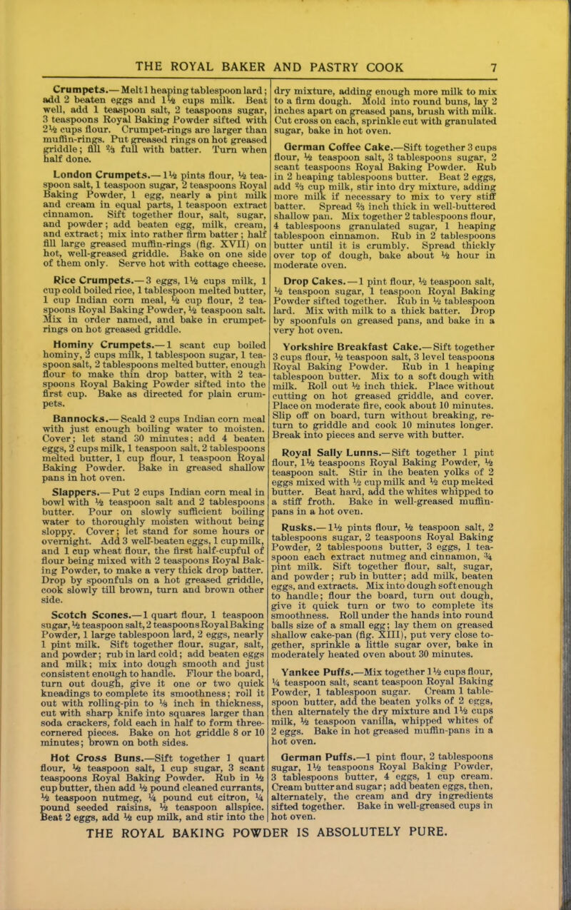 Crumpets.— Melt 1 heaping tablespoon lard; add 2 b^ten eggs and cups milk. Beat well, add 1 teaspoon salt, 2 teaspoons sugar, 3 teaspoons Royal Baking Powder sifted with 2 Vi cups flour. Crumpet^rings are larger than muffin-rinM. Put greased rings on hot greased griddle; All % full with batter. Turn when half done. London Crumpets.— IVi pints flour, Vi tea- spoon salt, 1 teaspoon sugar, 2 teaspoons Royal Baking Powder, 1 egg, nearly a pint milk and cream in equal parts, 1 teaspoon extract cinnamon. Sift together flour, salt, sugar, and powder; add beaten egg, milk, cream, and extract; mix into rather firm batter; half fill large greased muffin-rings (flg. XVII) on hot, well-greased griddle. Bake on one side of them only. Serve hot with cottage cheese. Rice Crumpets.— 3 eggs, IVi cups milk, 1 cup cold boiled rice, 1 tablespoon melted butter, 1 cup Indian com meal, Vi cup flour, 2 tea- spoons Royal Baking Powder, Vi teaspoon salt. Mix in order named, and bake in criunpet- rings on hot greased griddle. Hominv Crumpets.— 1 scant cup boiled hominy, 3 cups milk, 1 tablespoon sugar, 1 tea- spoon salt, 2 tablespoons melted butter, enough flour to make thin drop batter, with 2 tea- spoons Royal Baking Powder sifted into the first cup. Bake as directed for plain cmm- pets. Bannocks.— Scald 2 cups Indian com meal with just enough boiling water to moisten. Cover; let stand 30 minutes; add 4 beaten eggs, 2 cups milk, 1 teaspoon salt, 2 tablespoons melted butter, 1 cup flour, 1 teaspoon Royal Baking Powder. Bake in greased shallow pans in hot oven. Slappers.— Put 2 cups Indian corn meal in bowl with V4 teaspoon salt and 2 tablespoons butter. Pour on slowly sufficient boiling water to thoroughly moisten without being sloppy. Cover; let stand for some hours or overnight. Add 3 welT-beaten eggs, 1 cup milk, and 1 cup wheat flour, the first half-cupful of flour being mixed with 2 teaspoons Royal Bak- ing Powder, to make a very thick drop batter. Drop by spoonfuls on a hot greased griddle, cook slowly till brown, turn and brown other side. Scotch Scones.— 1 quart flour, 1 teaspoon sugar, V^ teaspoon salt, 2 teaspoons ^yal Baking Powder, 1 large tablespoon lard, 2 eggs, nearly 1 pint milk. Sift together flour, sugar, salt, and powder; mb in lard cold; add beaten eggs and milk; mix into dough smooth and just consistent enough to handle. Flour the board, turn out dough, give it one or two quick kneadings to complete its smoothness; roll it out with rolling-pin to V& inch in thickness, cut with sharp knife into squares larger than soda crackers, fold each in half to form three- cornered pieces. Bake on hot griddle 8 or 10 minutes; brown on both sides. Hot Cross Buns.—Sift together 1 quart flour, V^ teaspoon salt, 1 cup sugar, 3 scant teaspoons Royal Baking Powder. Rub in V<{ cup butter, then add V<j pound cleaned currants, V4 teaspoon nutmeg, >4 pound cut citron, V4 pound seeded raisins, V4 teaspoon allspice. Beat 2 eggs, add V<j cup milk, and stir into the dry mixture, adding enough more milk to mix to a firm dough. Mold into round buns, lay 2 inches apart on greased pans, brush with mUk. Cut cross on each, sprinkle cut with granulated sugar, bake in hot oven. German Coffee Cake.—Sift together 3 cups flour, V& teaspoon salt, 3 tablespoons sugar, 2 scant teaspoons Royal Baking Powder. Rub in 2 heaping tablespoons butter. Beat 2 eggs, add % cup milk, stir into dry mixture, adding more milk if necessary to mix to very stiff batter. Spread % inch thick in well-buttered shallow pan. Mix together 2 tablespoons flour, 4 tablespoons granulated sugar, 1 heaping tablespoon cinnamon. Rub in 2 tablespoons butter until it is cmmbly. Spread thickly over top of dough, bake about % hour in moderate oven. Drop Cakes. — 1 pint flour, V<j teaspoon salt, V<j teaspoon sugar, 1 teaspoon Royal Baking Powder sifted together. Rub in % tablespoon lard. Mix with milk to a thick batter. Drop by spoonfuls on greased pans, and bake in a very hot oven. Yorkshire Breakfast Cake.— Sift together 3 cups flour. Ml teaspoon salt, 3 level teaspoons Royal Baking Powder. Rub in 1 heaping tablespoon butter. Mix to a soft dough with milk. Roll out Mi inch thick. Place without cutting on hot greased griddle, and cover. Place on moderate fire, cook about 10 minutes. Slip off on board, turn without breaking, re- turn to griddle and cook 10 minutes longer. Break into pieces and serve with butter. Royal Sally Lunns.—Sift together 1 pint flour, 1V<2 teaspoons Royal Baking Powder, V^ teaspoon salt. Stir in the beaten yolks of 2 eggs mixed with Mi cup milk and V^ cup melted butter. Beat hard, add the whites whipped to a stiff froth. Bake in well-greased muffin- pans in a hot oven. Rusks.— IMi pints flour. Mi teaspoon salt, 2 tablespoons sugar, 2 teaspoons Royal Baking Powder, 2 tablespoons butter, 3 eggs, 1 tea- spoon each extract nutmeg and cinnamon, pint milk. Sift together flour, salt, sugar, and powder; rub in butter; add milk, beaten eggs, and extracts. Mix into dough soft enough to handle; flour the board, turn out dough, give it quick turn or two to complete its smoothness. Roll under the hands into round balls size of a small egg; lay them on greased shallow cake-pan (flg. XIII), put very close to- gether, sprinkle a little sugar over, bake in moderately heated oven about 30 minutes. Yankee Puffs.—Mix together 1 Mi cups flour, M4 teaspoon salt, scant teaspoon Royal Baking Powder, 1 tablespoon sugar. Cream 1 table- spoon butter, add the beaten yolks of 2 oggs, then alternately the dry mixture and 1% cups milk. Ml teaspoon vanilla, whipped whites of 2 eggs. Bake in hot greased muffin-pans in a hot oven. German Puffs.—1 pint flour, 2 tablespoons sugar, IVi teaspoons Royal Baking Powder, 3 tablespoons butter, 4 eggs, 1 cup cream. Cream butter and sugar; add beaten eggs, then, alternately, the cream and dry ingredients sifted together. Bake in well-greased cups in hot oven.