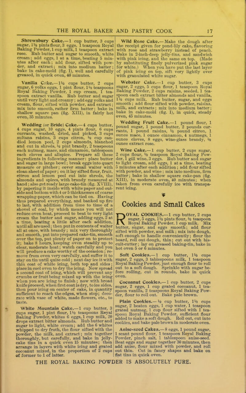 Shrewsbury Cake.— 1 cup butter, 3 cups sugar, IVi pints flour, 3 eggs. 1 teaspoon Royal Baking Powder, 1 cup milk, 1 teaspoon extract rose. Rub butter and sugar to smooth, white cream; aild eggs, 1 at a time, beating 5 min- utes after each; add flour, sifted with pow- der, and extract; mix into medium batter; bake in cake-mold (fig. I), well and carefully greased, in quick oven, 40 minutes. Vanilla Cke.— IMj cups butter, 2 cups sugar, 6 yolks eggs, 1 pint flour, IVi teaspoons Royal Baking Powder, 1 cup cream, 1 tea- spoon extract vanilla. Rub butter and sugar until very light and creamy ; add egg yolks and cream, flmir, sifted with powder, and extract; mix into smooth, rather firm batter; bake in shallow square pan (fig. XIII), in fairly hot oven, 35 minutes. Wedding (or Bride) Cake.— 4 cups butter, 4 cups sugar, 10 eggs, 4 pints flour, 6 cups currants, washed, dried, and picked, 3 cups sultana raisins, 3 cups citron, W cup can- died lemon peel, 2 cups almonds, blanched and cut in shreds, ^ pint brandy, 2 teaspoons each nutmeg, mace, and cinnamon, tablespoon each cloves and allspice. Prepare all these ingredients in following manner: place butter and sugar in large bowl; break eggs into quart measure or pitcher; cover small waiter with clean sheet of paper; on it lay sifted floiir, fruit, citron and lemon peel cut into shreds, the almonds and spices, with brandy measured at hand ; also get ready large cake-tin (fig. XVIII), by papering it inside with white paper and out^ side and bottom with 4 or 5 thicknesses of coarse wrapping-paper, which can be tie<l on. Having thus prepared everything, and banked up fire to last, with addition from time to time of a shovel of coal, by which means you will not reduce oven heat, proceed to beat to very light cream the butter and sugar, adding eggs. 2 at a time, beating a little after each addition, until all are used; then put in contents of waiter all at once, with brandy; mix very thoroughly and smooth, put into prepared cake-tin, smooth over the top, put plenty of paper on to protect it; bake 8 hours, keeping oven steadily up to clear, moderate heat; watch carefully and you will produce a cake worthy of the occasion ; re- move from oven very carefully, and suffer it to stay on tin until quite cold ; next day ice it with thin coat of white icing, both top and sides; place in cool oven to dry the icing. Now spread a second coat of icing, which will prevent any crumbs or fruit being mixed up with the icing when you are icing to finish ; now with broad k nife proceed, w hen first coat is dry, to ice sides, then pour icing on center of cake, in quantity sufficient to reach the edges, when stop; deco- rate with vase of white, made flowers, etc., to taste. White Mountain Cake.— 1 cup butter, 3 cups sugar, 1 pint flour, IMi teaspoons Royal Baking Powder, whites 6 eggs, 1 cup milk, 20 drops extract bitter almonds. Rub butter and sugar to light, white cream; add the 6 whites whipped to dry froth, the flour sifted with the powder, the milk, and extract; mix together thoroughly, but carefully, and bake in jelly- cake tins in a qiiick oven 15 minutes; then arrange in layers with white icing and grated cocoanut mixed, in the proportion of 2 cups of former to 1 of latter. Wild Rose Cake.— Make the dough after the receipt given for pond-lily cake, flavoring with rose and strawberry instead of peach. Bake in 2-inch-deep jelly-tins, and sandwich with pink icing, and the same on top. (Made by substituting finely pulverized pink sugar for white.) When you have put the last layer of pink icing on top, sift very lightly over with granulated white sugar. Webster Cake.— 1 cup butter, 3 cups sugar, 2 eggs, 5 cups flour, 1 teaspoon Royal Baking Powder, 2 cups raisins, seeded, 1 tea- spoon each extract bitter almonds and vanilla, 1 Vi cups milk. Rub butter, sugar, and eggs smooth ; add flour sifted with powder, raisins, mUk, and extracts; mix into medium batter; bake in cake-mold (fig. I), in quick, steady oven, 45 minutes. Wedding Fruit Cake.— 1 pound flour, 1 pound sugar, 1 pound butter, 2 pounds cur- rants, 1 pound raisins. Mi pound citron, 1 ounce mace, 1 ounce cinnamon, 4 nutmegs, 1 ounce cloves, 8 eggs, wine-glass brandy. Mi ounce extract rose. Wine Cake.— 1 cup butter, 2 cups sugar, 2 cups flour. Ml teaspoon Royal Baking Pow- der, 1 gill wine, 3 eggs. Rub butter and sugar to light cream, add eggs, 1 at a time, beating 5 minutes after each addition; add flour sifted with powder, and wine ; mix into medium, firm batter; bake in shallow square cake-pan (fig. XIII), in moderate oven, 40 minutes; when taken from oven carefully ice with transpa- rent icing. ¥ Cookies and Small Cakes Royal cookies.— l cup butter, 2 cups sugar, 5 eggs, 1% pints flour, Mi teaspoon Royal Baking Powder, 1 cup milk. Mix butter, sugar, and eggs smooth; add flour sifted with powder, and milk; mix into dough, soft enough to handle conveniently; flour the board, roll out dough, thin; cut out with bis- cuit-cutter ; lay on greased baking-tin, bake in hot oven 5 or 6 minutes. Soft Cookies.— 1 cup butter, IMi cups sugar, 2 eggs, 3 tablespoons milk, 1 teaspoon Royal Baking Powder, just enough flour to roll out to a soft dough. Sprinkle with sugar be- fore rolling, cut in rounds, bake in quick oven. Cocoanut Cookies.— 1 cup butter, 2 cups sugar, 2 eggs, 1 cup grated cocoanut, 1 tea- spoon vanilla, 2 teaspoons Royal Baking Pow- der, flour to roll out. Bake pale brown. Plain Cookies.— Mi cup butter, IMi cups sugar, 2 beaten eggs, 1 cup water, 1 teaspoon grated nutmeg, 1 cup flour sifted with 1 tea- spoon Royal Baking Powder, sufficient flour added to make a soft dough. Roll out, cut into cookies, and bake pale brown in moderate oven. Anise-seed Cakes.— 8 eggs, 1 pound sugar, 1 scant pound flour, 1 teaspoon Royal Baking Powder, pinch salt, 1 tablespoon anise-seed. Beat eggs and sugar together 30 minutes, then add anise, flour mixed with powder, and roll out thin. Cut in fancy shapes and bake on flat tins in quick oven.
