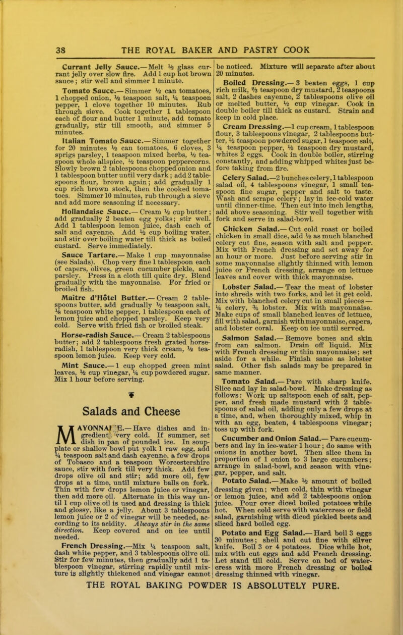 Currant Jelly Sauce.—Melt % glass cur- rant jelly over slow fire. Add 1 cup hot brown sauce; stir well and simmer 1 minute. Tomato Sauce.— Simmer Viz can tomatoes, 1 chopped onion, Viz teaspoon salt, Vi teaspoon pepper, 1 clove together 10 minutes. Bub through sieve. Cook together 1 tablespoon each of flour and butter 1 minute, add tomato gradually, stir till smooth, aud simmer 5 minutes. Italian Tomato Sauce.— Simmer together for 20 minutes V4 can tomatoes, 6 cloves, 3 sprigs parsley, 1 teaspoon mixed herbs, Viz tea- ^oon whole allspice. Viz teaspoon peppercorns, ^owly brown 2 tablespoons chopped onion and 1 tablespoon butter until very dark; add 2 table- spoons flour, brown again; add gradually 1 cup rich brown stock, then the cooked toma- toes. Simmer 10 minutes, rub through a sieve and add more seasoning if necessary. Hollandaise Sauce.— Cream Viz cup butter ; add gradually 2 beaten egg yolks; stir weU. Add 1 tablespoon lemon juice, dash each of salt and cayenne. Add Viz cup boiling water, and stir over boiling water tiU thick as boiled custard. Serve immediately. Sauce Tartare.— Make 1 cup mayonnaise (see Salads). Chop very fine 1 tablespoon each of capers, olives, green cucumber pickle, and parsley. Press in a cloth till quite dry. Blend gradually with the mayonnaise. For fried or broiled fish. Maitre d’Hotel Butter.— Cream 2 table- spoons butter, add gradually Viz teaspoon salt, V| teaspoon white pepper, 1 tablespoon each of lemon juice and chopped parsley. Keep very cold. Serve with fried fish or broiled steak. Horse-radish Sauce.— Cream 2 tablespoons butter; add 2 tablespoons fresh grated horse- radish, 1 tablespoon very thick cream. Viz tea- spoon lemon juice. Keep very cold. Mint Sauce.— 1 cup chopped green mint leaves. Viz cup vinegar, V4 cup powdered sugar. Mix 1 hour before serving. ¥ Salads and Cheese MAYONNAI'E.— Have dishes and in- gredient. very cold. If summer, set dish in pan of pounded ice. In soup- plate or shallow bowl put yolk 1 raw egg, add U teaspoon salt and dash cayenne, a few drops of Tobasco and a teaspoon Worcestershire sauce, stir with fork till very thick. Add few drops olive oil and stir; add more oil, few drops at a time, until mixture balls on fork. Thin with few drops lemon juice or vinegar, then add more oil. Alternate in this way un- til 1 cup olive oil is used and dressing is thick and glossy, like a jelly. About 3 tablespoons lemon juice or 2 of vinegar will be needed, ac- cording to its acidity. Always stir in the same directum. Keep covered and on ice until needed. French Dressing.—Mix Vi teaspoon salt, dash white pepper, and 3 tablespoons olive oil. Stir for few minutes, then gradually add 1 ta- blespoon vinegar, stirring rapidly until mix- ture is slightly thickened and vinegar cannot be noticed. Mixture will separate after about 20 minutes. Boiled Dressing.— 3 beaten eggs, 1 cup rich milk, % teaspoon dry mustard, 2 teaspoons salt, 2 dashes cayenne, 2 tablespoons olive oil or melted butter, V<z cup vinegar. Cook in double boiler till thick as custard. Strain and keep in cold place. Cream Dressing.—1 cup cream, 1 tablespoon flour, 3 tablespoons vinegar, 2 tablespoons but- ter, V<z teaspoon powdered sugar, 1 teaspoon salt, Vi teaspoon peppier, % teaspoon mustard, whites 2 eggs. Cook in double boiler, stirring constantly, and adding whipped whites just be- fore taking from fire. Celery Saiad.—2 bunchescelery,! tablespoon salad oU, 4 tablespoons vinegar, 1 small tea- spoon fine sugar, pepper and salt to taste. Wash and scrape celery; lay in ice-cold water until dinner-time. Then cut into inch lengths, add above seasoning. Stir well together with fork and serve in salad-bowl. Chicken Salad.— Cut cold roast or boiled chicken in small dice, add Va as much blanched celery cut fine, season with salt and pepper. Mix with French dressing and set away for an hour or more. Just before serving stir in some mayonnaise slightly thinned with lemon juice or French dressing, arrange on lettuce leaves and cover with thick mayonnaise. Lobster Salad.— Tear the meat of lobster into shreds with two forks, and let it get cold. Mix with blanched celery cut in small pieces — V4 celery, % lobster. Mix with mayonnaise. Make cups of small blanched leaves of lettuce, fill with salad, garnish with mayonnaise, capers, and lobster coral. Keep on ice until served. Salmon Salad.— Remove bones and skin from can salmon. Drain off liquid. Mix with French dressing or thin mayonnaise; set aside for a while. Finish same as lobster salad. Other fish salads may be prepared in same manner. Tomato Salad.— Pare with sharp knife. Slice and lay in salad-bowl. Make dressing as follows: Work up saltspoon each of salt, pep- per, and fresh made mustard with 2 table- spoons of salad oil, adding only a few drops at a time, and, when thoroughly mixed, whip in with an egg, beaten, 4 tablespoons vinegar; toss up with fork. Cucumber and Onion Salad.— Pare cucum- bers and lay in ice-water 1 hour; do same with onions in another bowl. Then slice them in proportion of 1 onion to 3 large cucumbers; arrange in salad-bowl, and season with vine- gar, pepper, and salt. Potato Salad.— Make Viz amount of boiled dressing given; when cold, thin with vinegar or lemon juice, and add 2 tablespoons onion juice. Pour over diced boiled potatoes while hot. When cold serve with watercress or field salad, garnishing with diced pickled beets and sliced hard boiled egg. Potato and Egg Salad.— Hard boil 3 eggs 30 minutes; shell and cut fine with silver knife. Boil 3 or 4 potatoes. Dice while hot, mix with cut eggs and add French dressing. Let stand till cold. Serve on bed of water- cress with more French dressing or boiled dressing thinned with vinegar.