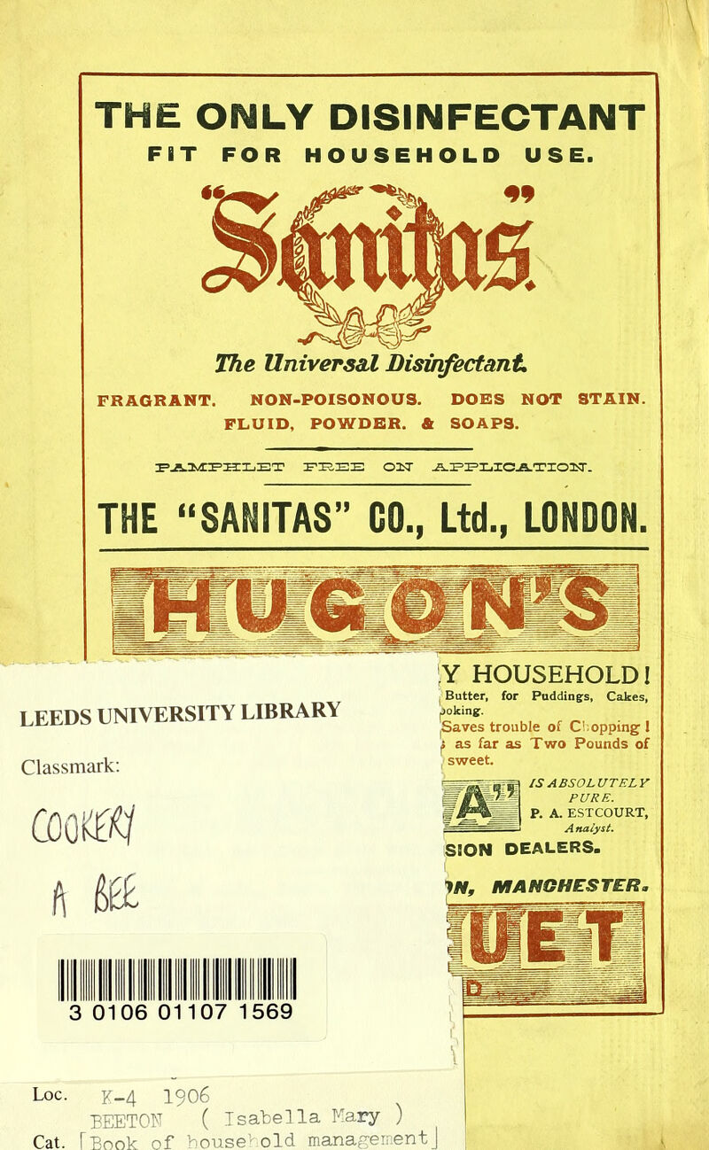 THE ONLY DISINFECTANT FIT FOR HOUSEHOLD USE. The Universal Disinfectant. FRAGRANT. NON-POISONOUS. DORS NOT STAIN. FLUID, POWDER. & SOAPS. PAMPHLET FEEE OLT JLE=E=XjXCja.TIOTT. THE “SANITAS” GO., Ltd., LONDON. LEEDS UNIVERSITY LIBRARY Classmark: Y HOUSEHOLD! Butter, for Puddings, Cakes, poking. ^aves trouble of Chopping l as far as Two Pounds of sweet. S PURE. f P. A. ESTCOURT, SION DEALERS. IS ABSOLUTELY f\ '■St JN, MANCHESTER. Ill 3 0106 01107 569 Loc. K-4 1906 BEETON ( Isabella Mary ) Cat. [Book of household managementJ