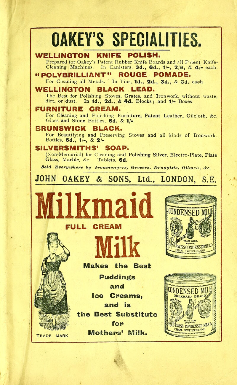 OAKEY’S SPECIALITIES. WELLINGTON KNIFE POLISH. Prepared for Oakey's Patent Rubber Knife Boards and all Prtent Knife- Cleaning Machines. In Canisters. 3d., 6d., 1/-, 2/6, & 4/- each. “ POLYBRILLIANT” ROUGE POMADE. For Cleaning all Metals. ' In Tins, Id., 2d., 3d., & Gd. ea©h WELLINGTON BLACK LEAD. The Best for Polishing Stoves, Grates, and Ironwork, without waste, dirt, or dust. In Id., 2d., & 4d. Blocks; and 1/- Boxes. FURNITURE CREAM. For Cleaning and Polishing Furniture, Patent Leather, Oilcloth, &c. Glass and Stone Bottles, 6d. & 1 /- BRUNSWICK BLACK. For Beautifying and Preserving Stoves and all kinds of Ironwork Bottles, 6d., 1/-, & 21- Sl LVERSMITHS’ SOAP. (Kon-Mercurial) for Cleaning and Polishing Silver, Electro-Plate, Plate Glass, Marble. &c. Tablets, 6d. Sold Everywhere by Ironmongers, Grocers, Druggists, Oilmen, ,Vr. JOHN OAKEY & SONS, Ltd., LONDON, S.E. Milkmaid FULL CREAM TRADE MARK Milk Makes the Best Puddings and Ice Creams, and is the Best Substitute for Mothers’ Milk. %<