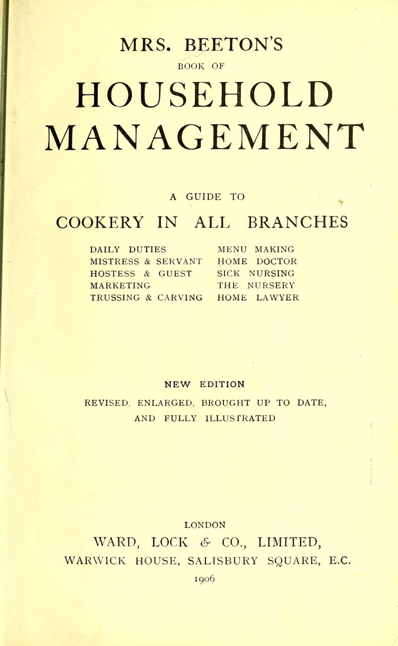 BOOK OF HOUSEHOLD MANAGEMENT A GUIDE TO COOKERY IN ALL BRANCHES DAILY DUTIES MISTRESS & SERVANT HOSTESS & GUEST MARKETING TRUSSING & CARVING MENU MAKING HOME DOCTOR SICK NURSING THE NURSERY HOME LAWYER NEW EDITION REVISED, ENLARGED, BROUGHT UP TO DATE, AND FULLY ILLUSTRATED i LONDON WARD, LOCK & CO., LIMITED, WARWICK HOUSE:, SALISBURY SQUARE, E.C. 1906