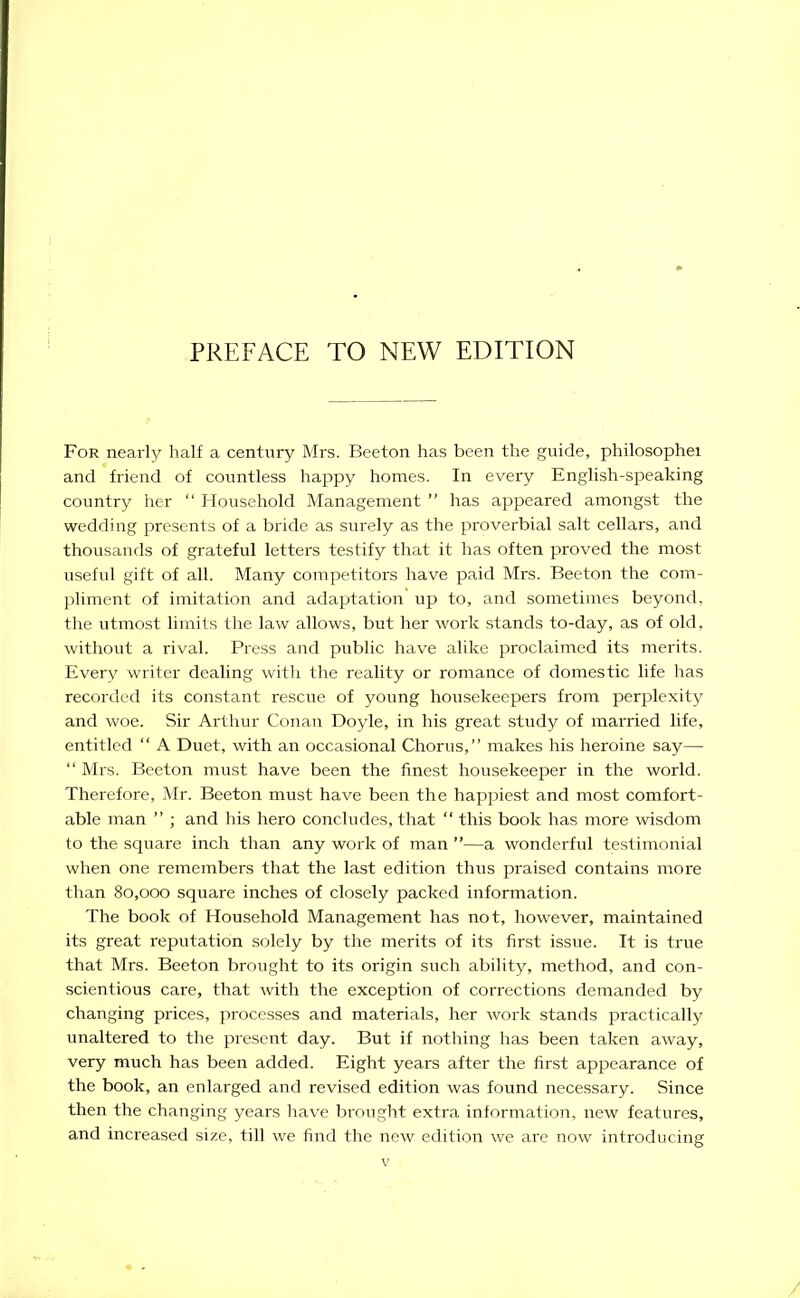 For nearly half a century Mrs. Beeton has been the guide, philosophei and friend of countless happy homes. In every English-speaking country her “ Household Management ” has appeared amongst the wedding presents of a bride as surely as the proverbial salt cellars, and thousands of grateful letters testify that it has often proved the most useful gift of all. Many competitors have paid Mrs. Beeton the com- pliment of imitation and adaptation up to, and sometimes beyond, the utmost limits the law allows, but her work stands to-day, as of old, without a rival. Press and public have alike proclaimed its merits. Every writer dealing with the reality or romance of domestic life has recorded its constant rescue of young housekeepers from perplexity and woe. Sir Arthur Conan Doyle, in his great study of married life, entitled “ A Duet, with an occasional Chorus,” makes his heroine say— “ Mrs. Beeton must have been the finest housekeeper in the world. Therefore, Mr. Beeton must have been the happiest and most comfort- able man ” ; and his hero concludes, that “ this book has more wisdom to the square inch than any work of man ”—a wonderful testimonial when one remembers that the last edition thus praised contains more than 80,000 square inches of closely packed information. The book of Household Management has not, however, maintained its great reputation solely by the merits of its first issue. It is time that Mrs. Beeton brought to its origin such ability, method, and con- scientious care, that with the exception of corrections demanded by changing prices, processes and materials, her work stands practically unaltered to the present day. But if nothing has been taken away, very much has been added. Eight years after the first appearance of the book, an enlarged and revised edition was found necessary. Since then the changing years have brought extra information, new features, and increased size, till we find the new edition we are now introducing