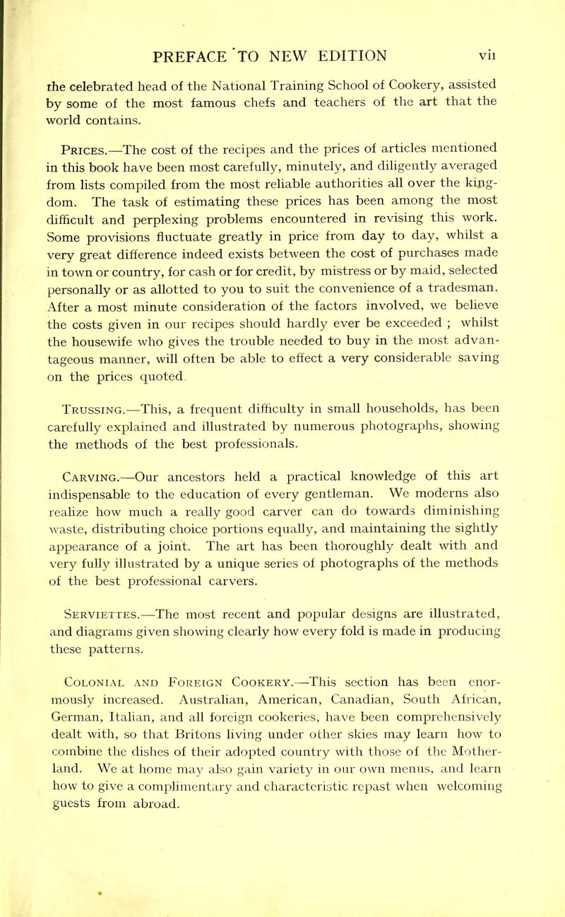 rhe celebrated head of the National Training School of Cookery, assisted by some of the most famous chefs and teachers of the art that the world contains. Prices.—The cost of the recipes and the prices of articles mentioned in this book have been most carefully, minutely, and diligently averaged from lists compiled from the most reliable authorities all over the king- dom. The task of estimating these prices has been among the most difficult and perplexing problems encountered in revising this work. Some provisions fluctuate greatly in price from day to day, whilst a very great difference indeed exists between the cost of purchases made in town or country, for cash or for credit, by mistress or by maid, selected personally or as allotted to you to suit the convenience of a tradesman. After a most minute consideration of the factors involved, we believe the costs given in our recipes should hardly ever be exceeded ; whilst the housewife who gives the trouble needed to buy in the most advan- tageous manner, will often be able to effect a very considerable saving on the prices quoted Trussing.—This, a frequent difficulty in small households, has been carefully explained and illustrated by numerous photographs, showing the methods of the best professionals. Carving.—Our ancestors held a practical knowledge of this art indispensable to the education of every gentleman. We moderns also realize how much a really good carver can do towards diminishing waste, distributing choice portions equally, and maintaining the sightly appearance of a joint. The art has been thoroughly dealt with and very fully illustrated by a unique series of photographs of the methods of the best professional carvers. Serviettes.—The most recent and popular designs are illustrated, and diagrams given showing clearly how every fold is made in producing these patterns. Colonial and Foreign Cookery.—This section has been enor- mously increased. Australian, American, Canadian, South African, German, Italian, and all foreign cookeries, have been comprehensively dealt with, so that Britons living under other skies may learn how to combine the dishes of their adopted country with those of the Mother- land. We at home may also gain variety in our own menus, and learn how to give a complimentary and characteristic repast when welcoming guests from abroad.