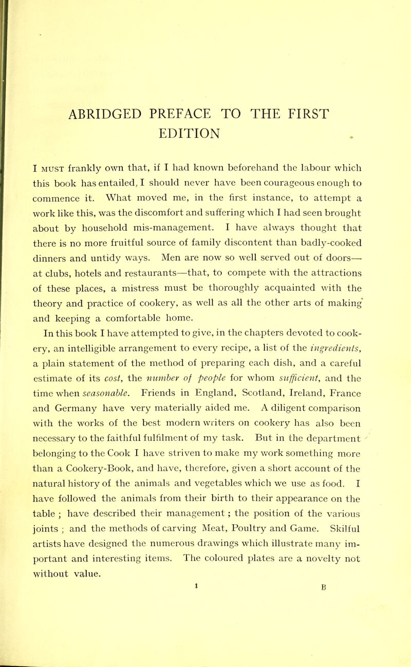 ABRIDGED PREFACE TO THE FIRST EDITION I must frankly own that, if I had known beforehand the labour which this book has entailed, I should never have been courageous enough to commence it. What moved me, in the first instance, to attempt a work like this, was the discomfort and suffering which I had seen brought about by household mis-management. I have always thought that there is no more fruitful source of family discontent than badly-cooked dinners and untidy ways. Men are now so well served out of doors— at clubs, hotels and restaurants—that, to compete with the attractions of these places, a mistress must be thoroughly acquainted with the theory and practice of cookery, as well as all the other arts of making' and keeping a comfortable home. In this book I have attempted to give, in the chapters devoted to cook- ery, an intelligible arrangement to every recipe, a list of the ingredients, a plain statement of the method of preparing each dish, and a careful estimate of its cost, the number of people for whom sufficient, and the time when seasonable. Friends in England, Scotland, Ireland, France and Germany have very materially aided me. A diligent comparison with the works of the best modern writers on cookery has also been necessary to the faithful fulfilment of my task. But in the department belonging to the Cook I have striven to make my work something more than a Cookery-Book, and have, therefore, given a short account of the natural history of the animals and vegetables which we use as food. I have followed the animals from their birth to their appearance on the table ; have described their management; the position of the various joints ; and the methods of carving Meat, Poultry and Game. Skilful artists have designed the numerous drawings which illustrate many im- portant and interesting items. The coloured plates are a novelty not without value. l B