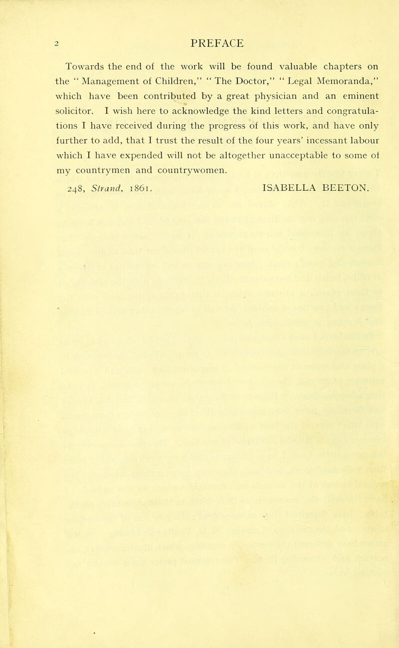 Towards the end of the work will be found valuable chapters on the “ Management of Children,” “ The Doctor,” “ Legal Memoranda,” which have been contributed by a great physician and an eminent solicitor. I wish here to acknowledge the kind letters and congratula- tions I have received during the progress of this work, and have only further to add, that I trust the result of the four years’ incessant labour which I have expended will not be altogether unacceptable to some of my countrymen and countrywomen. 248, Strand. 1861. ISABELLA BEETON.