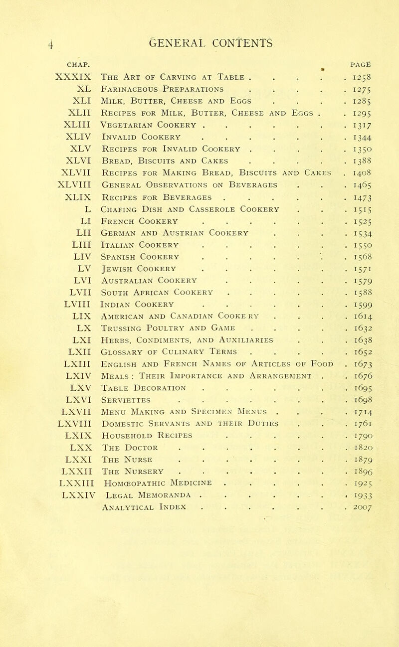 CHAP. PAGE XXXIX The Art of Carving at Table . . 1258 XL Farinaceous Preparations • 1275 XLI Milk, Butter, Cheese and Eggs . 1285 XLII Recipes for Milk, Butter, Cheese and Eggs • 129s XLI 11 Vegetarian Cookery .... • 1317 XLIV Invalid Cookery .... • 1344 XLV Recipes for Invalid Cookery . • 1350 XLVI Bread, Biscuits and Cakes . 1388 XLVII Recipes for Making Bread, Biscuits and Cakes . 1408 XLVI 11 General Observations on Beverages • 1465 XLIX Recipes for Beverages ■ 1473 L Chafing Dish and Casserole Cookery • 1515 LI French Cookery .... • 1525 LII German and Austrian Cookery • 1534 LIII Italian Cookery .... • 1550 LIV Spanish Cookery .... . 1568 LV Jewish Cookery .... • 1571 LVI Australian Cookery • 1579 LVII South African Cookery . 1588 LVIII Indian Cookery .... • 1599 LIX American and Canadian Cooke ry . 1614 LX Trussing Poultry and Game • 1632 LXI Herbs, Condiments, and Auxiliaries • 1638 LXII Glossary of Culinary Terms . 1652 LXIII English and French Names of Articles of Food • 1673 LXIV Meals : Their Importance and Arrangement . 1676 LXV Table Decoration .... • 1695 LXVI Serviettes ..... . 1698 LX VII Menu Making and Specimen Menus . • I7H LXVIII Domestic Servants and their Duties . 1761 LXIX Household Recipes • 1790 LXX The Doctor ..... . 1820 LXXI The Nurse ..... • 1879 LXXII The Nursery ..... . 1896 LXXIII Homceopathic Medicine • 1925 LXXIV Legal Memoranda .... • J933 Analytical Index .... . 2007