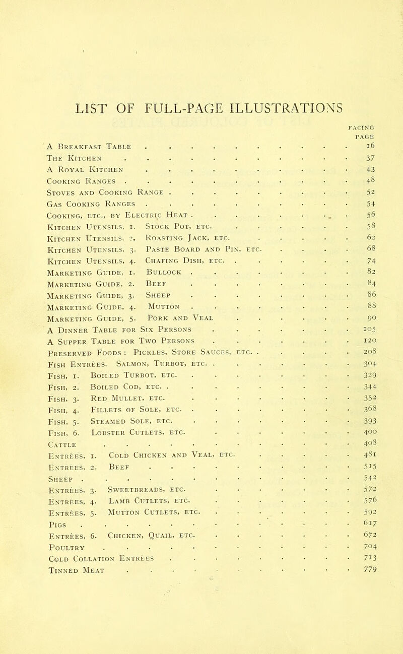 LIST OF FULL-PAGE ILLUSTRATIONS A Breakfast Table The Kitchen A Royal Kitchen Cooking Ranges . Stoves and Cooking Range Gas Cooking Ranges Cooking, etc., by Electric Heat Kitchen Utensils, i. Stock Pot, etc- Kitchen Utensils, ?. Kitchen Utensils, 3. Kitchen Utensils, 4. Marketing Guide, i. Marketing Guide, 2. Marketing Guide, 3. Marketing Guide, 4. Marketing Guide, 5. A Dinner Table for Six Persons A Supper Table for Two Persons Preserved Foods: Pickles, Store Sauces, Fish Entrees. Salmon, Turbot, etc. Fish, i. Boiled Turbot, etc. Boiled Cod, etc. . Red Mullet, etc. Fillets of Sole, etc. Steamed Sole, etc. Lobster Cutlets, etc. Roasting Jack, etc. Paste Board and Pin Chafing Dish, etc. Bullock . Beef Sheep Mutton Pork and Veal Fish, Fish, Fish, Fish, Fish, Cattle Entrees, i. Entrees, 2. Cold Chicken and Veal Beef Sheep . Entrees, 3. Entrees, 4. Entrees, 5. Sweetbreads, etc. Lamb Cutlets, etc. Mutton Cutlets, etc. Pigs . . Entrees, 6. Chicken, Quail, etc. Poultry . Cold Collation Entrees Tinned Meat . facing page 16 37 43 48 52 54 56 58 . 62 68 74 82 84 86 88 90 105 . 120 . 208 304 329 344 352 368 393 . 400 . 408 . 481 515 542 572 576 592 617 672 704 713 779