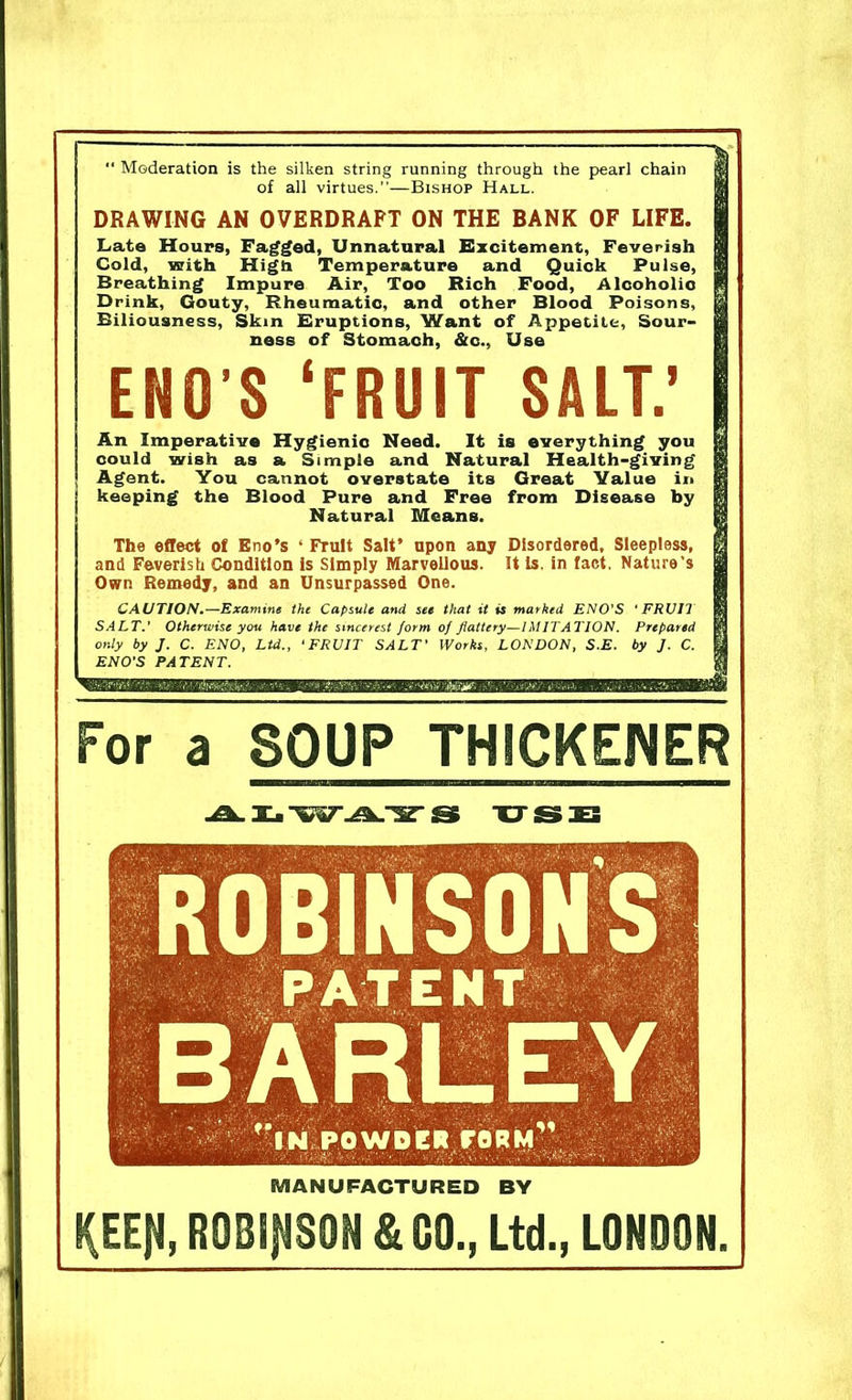  Moderation is the silken string running through the pearl chain of all virtues.”—Bishop Hall. DRAWING AN OVERDRAFT ON THE BANK OF LIFE. Late Hours, Fagged, Unnatural Excitement, Feverish Cold, with High Temperature and Quick Pulse, Breathing Impure Air, Too Rich Food, Alcoholio Drink, Gouty, Rheumatic, and other Blood Poisons, Biliousness, Skin Eruptions, Want of Appetite, Sour- ness of Stomach, &c., Use ENO S ‘FRUIT SALT.’ An Imperative Hygienic Need. It is everything you could wish as a Simple and Natural Health-giving Agent. You cannot overstate its Great Value in keeping the Blood Pure and Free from Disease by Natural Means. The effect of Eno’s ‘ Fruit Salt’ upon any Disordered, Sleepless, and Feverish Condition is Simply Marvellous. It is. in fact. Nature’s Own Remedy, and an Unsurpassed One. CAUTION.—Examine the Capsule and see that it is marked ENO'S ‘FRUIT SALT.' Otherwise you have the sincerest form of flattery—IMITATION. Prepared only by J. C. ENO, Ltd., 1 FRUIT SALT' Works, LONDON, S.E. by J. C. ENO'S PATENT. For a SOUP THICKENER uss MANUFACTURED BY KEEJI, ROBINSON & GO., Ltd., LONDON.