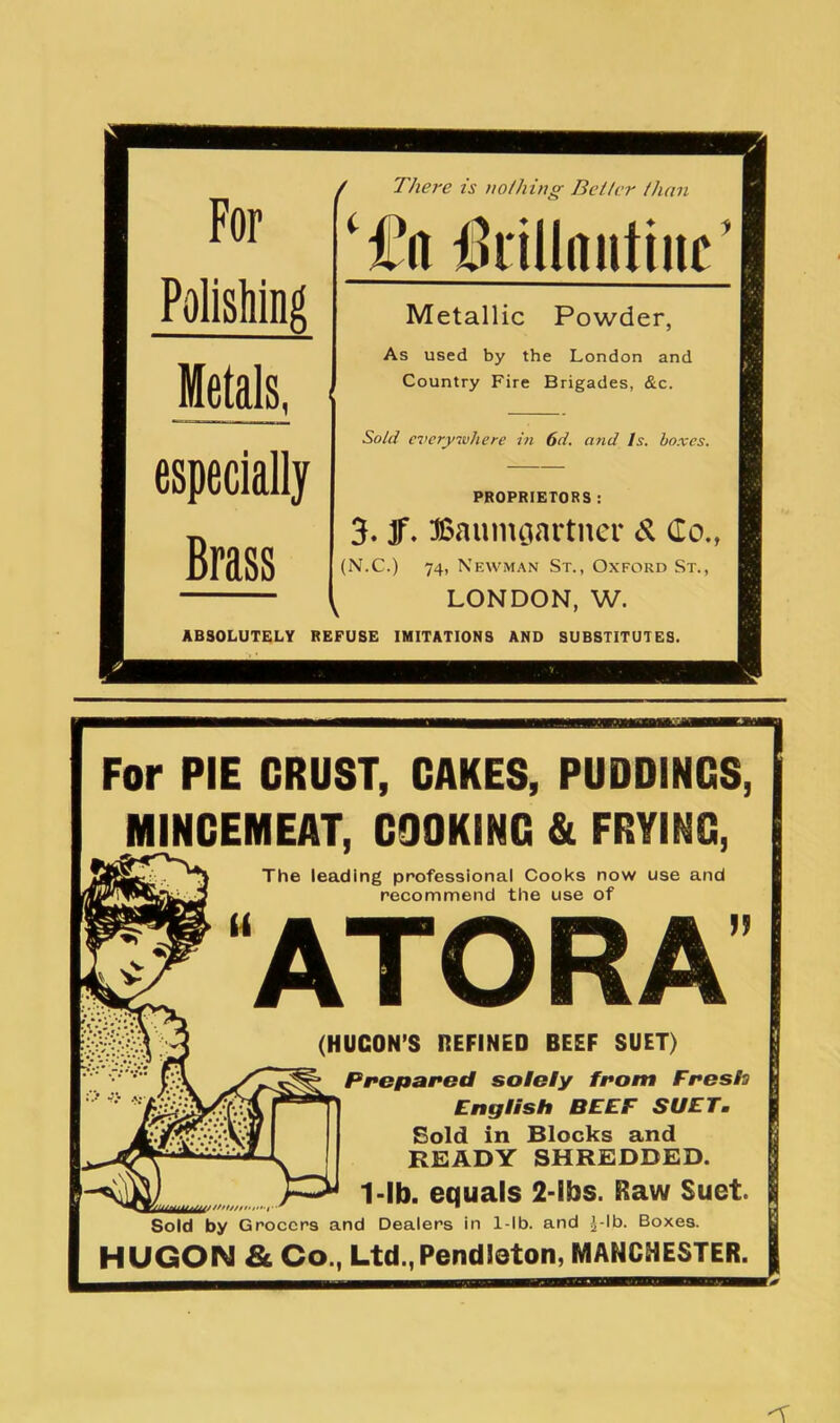 / There is nothing Better than Polishing Metals, especially Brass ilrillnutiuc Metallic Powder, As used by the London and Country Fire Brigades, &c. Sold everywhere in 6d. and Is. bo.ves. PROPRIETORS : 3. Jf. Baunuiartner d Co., (N.C.) 74, Newman St., Oxford St., LONDON, W. ABSOLUTELY REFUSE IMITATIONS AND SUBSTITUTES. For PIE CRUST, CAKES, PUDDINGS, MINCEMEAT, COOKING & FRYING, The leading professional Cooks now use and recommend the use of ATORA (HUCON’S DEFINED BEEF SUET) Preparod solsly fi*om Fresh) English BEEF SUET. Sold in Blocks and READY SHREDDED. ^ ^ 1-lb. equals 2-lbs. Raw Suet. Sold by Grocers and Dealers in 1-lb. and J-lb. Boxes. HUGON & Co., Ltd.,Pendleton, MANCHESTER.